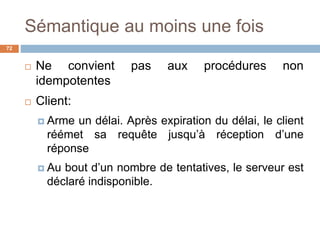 Sémantique au moins une fois
72
 Ne convient pas aux procédures non
idempotentes
 Client:
 Arme un délai. Après expiration du délai, le client
réémet sa requête jusqu’à réception d’une
réponse
 Au bout d’un nombre de tentatives, le serveur est
déclaré indisponible.
 