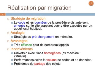 Réalisation par migration
7
 Stratégie de migration
 Le code et les données de la procédure distante sont
amenés sur le site appelant pour y être exécutés par un
appel local habituel.
 Analogie
 Stratégie de pré-chargement en mémoire.
 Avantages
 Très efficace pour de nombreux appels
 Inconvénients
 Univers d’exécutions homogènes (ex machine
virtuelle).
 Performances selon le volume de codes et de données.
 Problèmes de partage des objets.
1
 