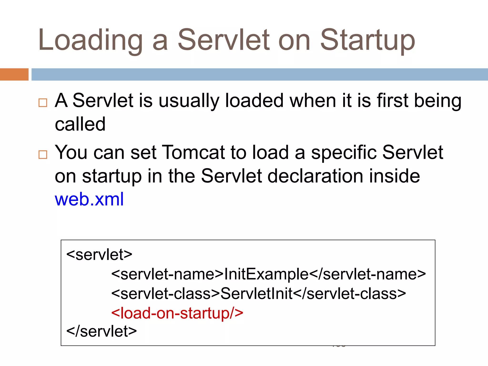 106
Loading a Servlet on Startup
 A Servlet is usually loaded when it is first being
called
 You can set Tomcat to load a specific Servlet
on startup in the Servlet declaration inside
web.xml
<servlet>
<servlet-name>InitExample</servlet-name>
<servlet-class>ServletInit</servlet-class>
<load-on-startup/>
</servlet>
 