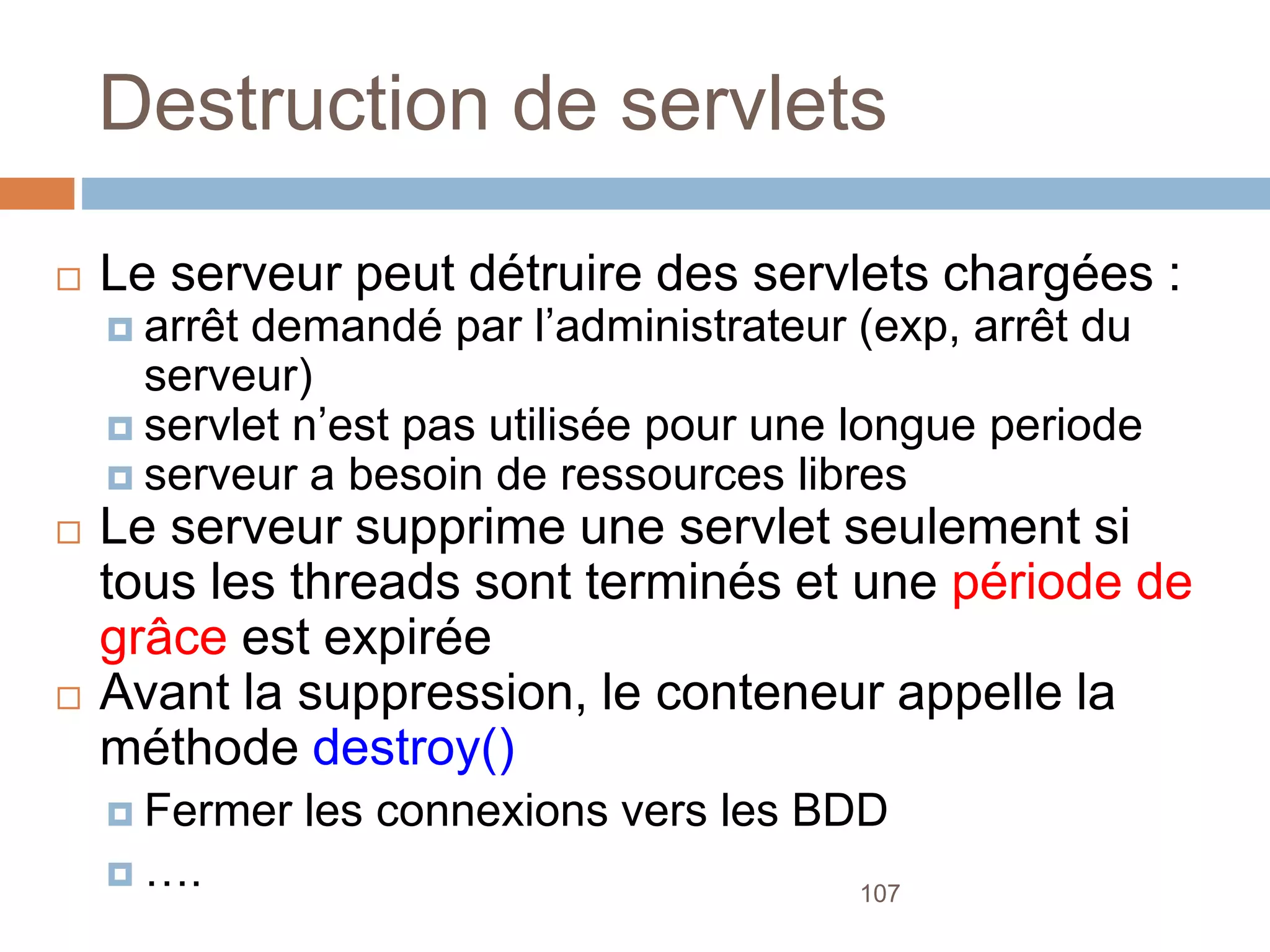 107
Destruction de servlets
 Le serveur peut détruire des servlets chargées :
 arrêt demandé par l’administrateur (exp, arrêt du
serveur)
 servlet n’est pas utilisée pour une longue periode
 serveur a besoin de ressources libres
 Le serveur supprime une servlet seulement si
tous les threads sont terminés et une période de
grâce est expirée
 Avant la suppression, le conteneur appelle la
méthode destroy()
 Fermer les connexions vers les BDD
 ….
 
