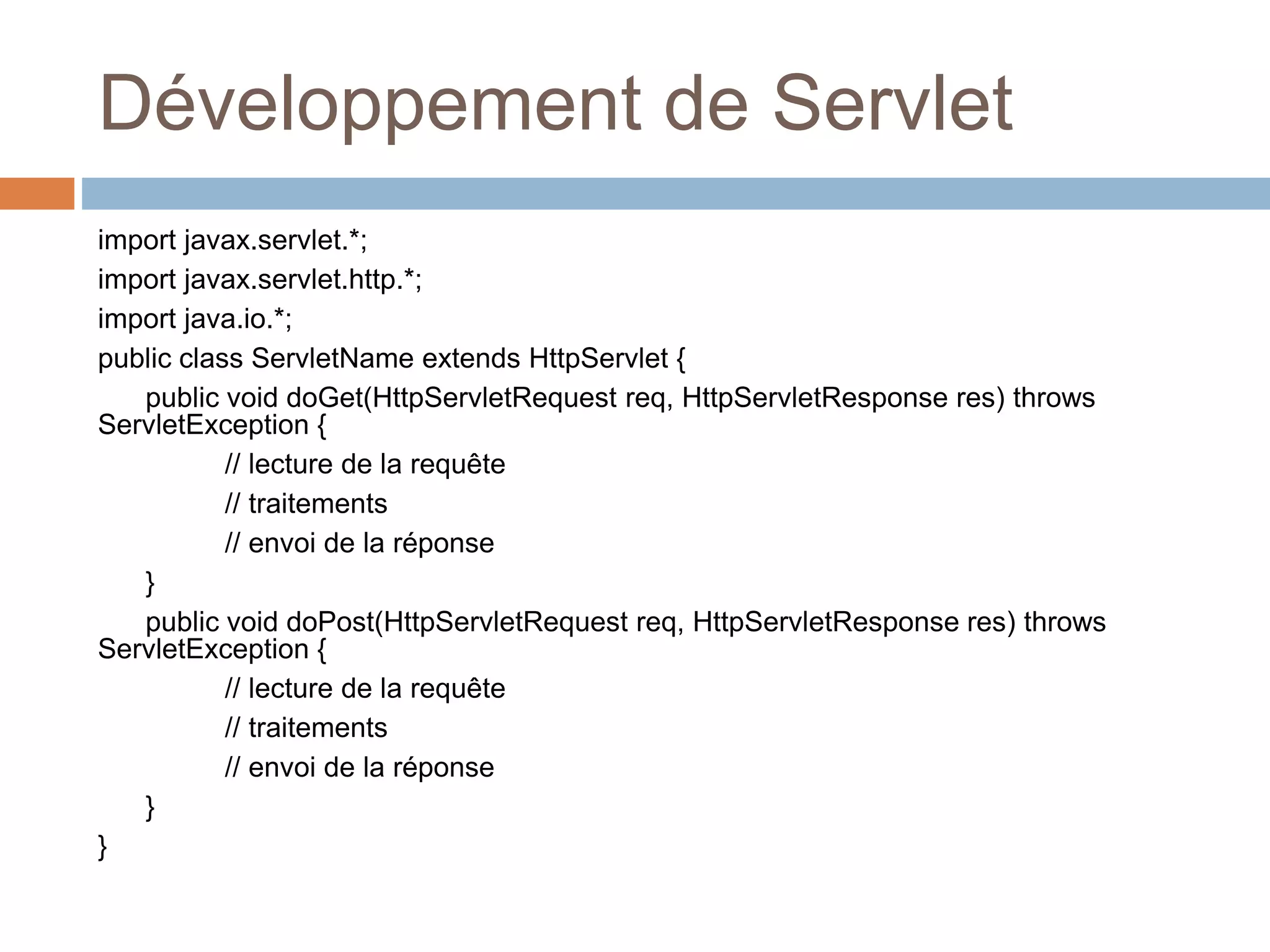 Développement de Servlet
import javax.servlet.*;
import javax.servlet.http.*;
import java.io.*;
public class ServletName extends HttpServlet {
public void doGet(HttpServletRequest req, HttpServletResponse res) throws
ServletException {
// lecture de la requête
// traitements
// envoi de la réponse
}
public void doPost(HttpServletRequest req, HttpServletResponse res) throws
ServletException {
// lecture de la requête
// traitements
// envoi de la réponse
}
}
 
