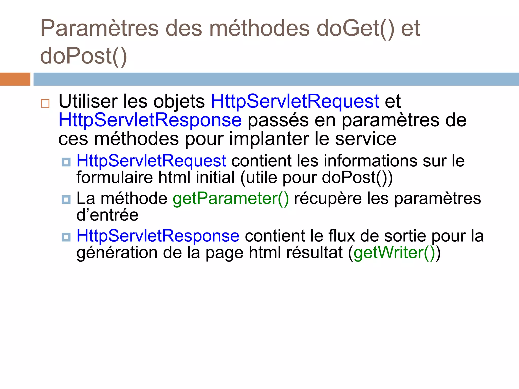 Paramètres des méthodes doGet() et
doPost()
 Utiliser les objets HttpServletRequest et
HttpServletResponse passés en paramètres de
ces méthodes pour implanter le service
 HttpServletRequest contient les informations sur le
formulaire html initial (utile pour doPost())
 La méthode getParameter() récupère les paramètres
d’entrée
 HttpServletResponse contient le flux de sortie pour la
génération de la page html résultat (getWriter())
 
