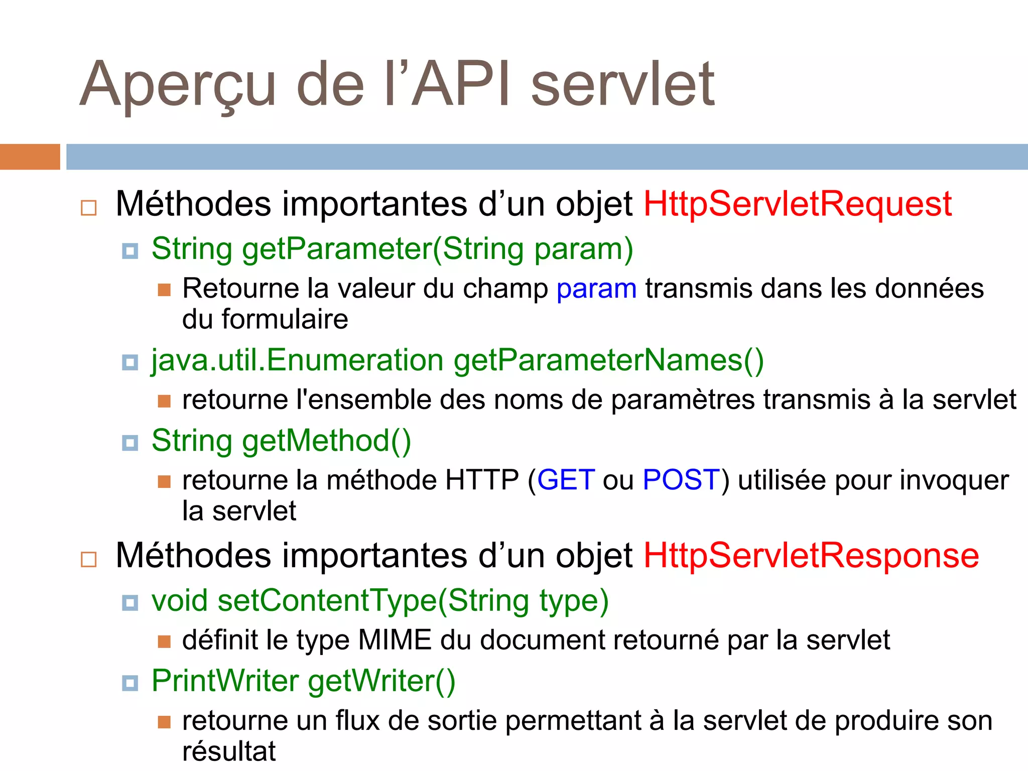 Aperçu de l’API servlet
 Méthodes importantes d’un objet HttpServletRequest
 String getParameter(String param)
 Retourne la valeur du champ param transmis dans les données
du formulaire
 java.util.Enumeration getParameterNames()
 retourne l'ensemble des noms de paramètres transmis à la servlet
 String getMethod()
 retourne la méthode HTTP (GET ou POST) utilisée pour invoquer
la servlet
 Méthodes importantes d’un objet HttpServletResponse
 void setContentType(String type)
 définit le type MIME du document retourné par la servlet
 PrintWriter getWriter()
 retourne un flux de sortie permettant à la servlet de produire son
résultat
 