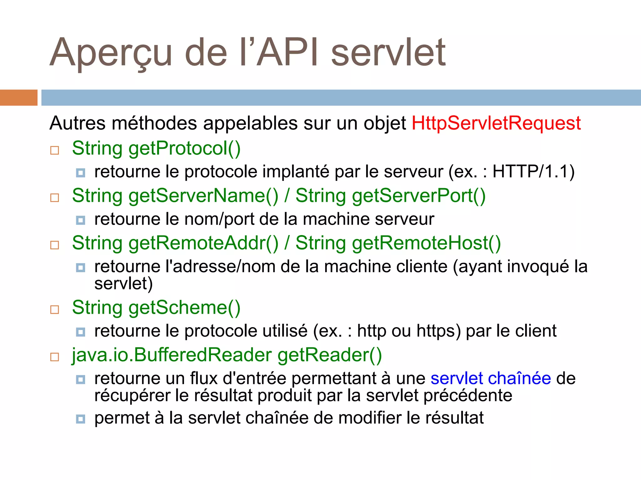Aperçu de l’API servlet
Autres méthodes appelables sur un objet HttpServletRequest
 String getProtocol()
 retourne le protocole implanté par le serveur (ex. : HTTP/1.1)
 String getServerName() / String getServerPort()
 retourne le nom/port de la machine serveur
 String getRemoteAddr() / String getRemoteHost()
 retourne l'adresse/nom de la machine cliente (ayant invoqué la
servlet)
 String getScheme()
 retourne le protocole utilisé (ex. : http ou https) par le client
 java.io.BufferedReader getReader()
 retourne un flux d'entrée permettant à une servlet chaînée de
récupérer le résultat produit par la servlet précédente
 permet à la servlet chaînée de modifier le résultat
 