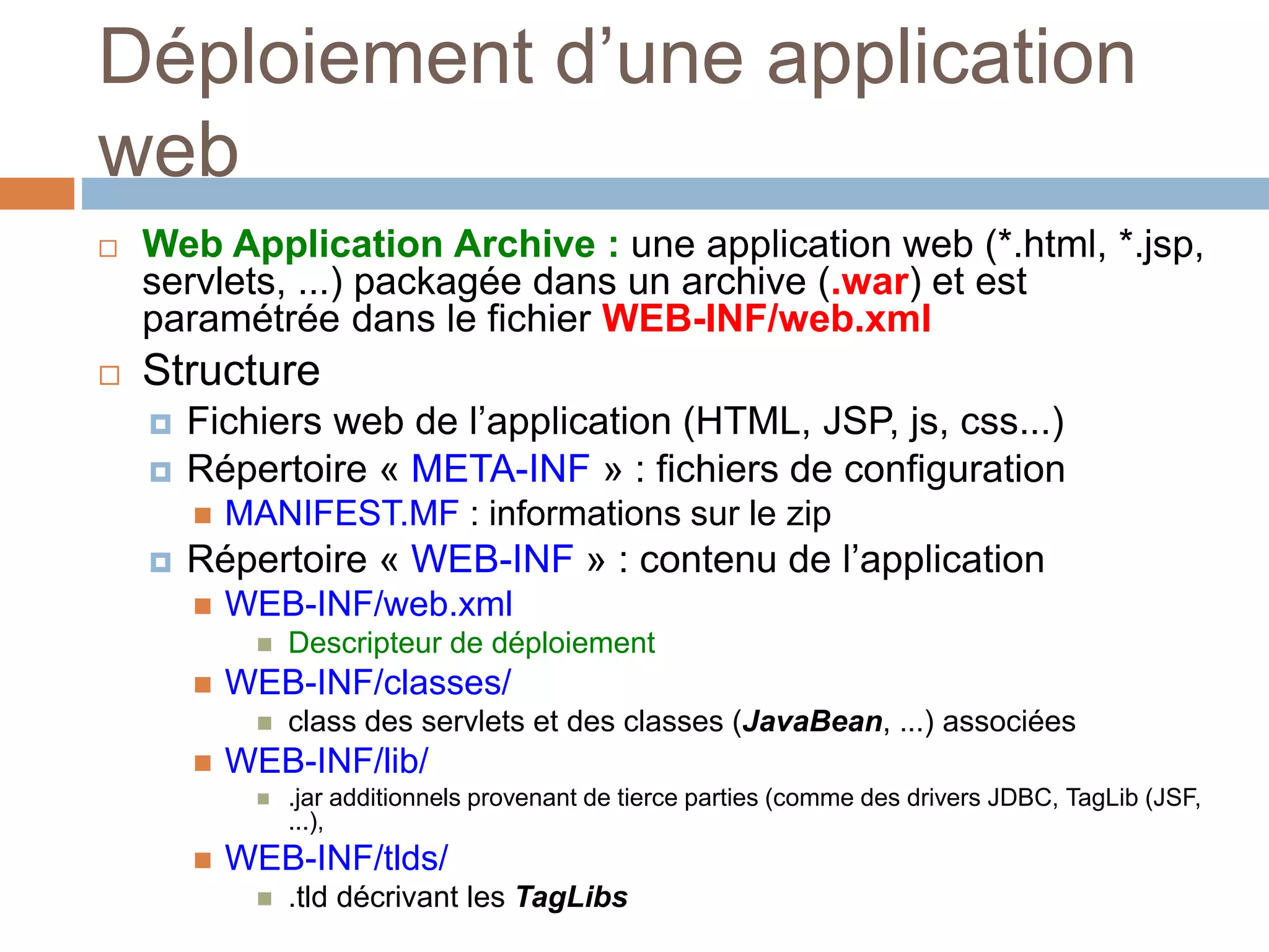 Déploiement d’une application
web
 Web Application Archive : une application web (*.html, *.jsp,
servlets, ...) packagée dans un archive (.war) et est
paramétrée dans le fichier WEB-INF/web.xml
 Structure
 Fichiers web de l’application (HTML, JSP, js, css...)
 Répertoire « META-INF » : fichiers de configuration
 MANIFEST.MF : informations sur le zip
 Répertoire « WEB-INF » : contenu de l’application
 WEB-INF/web.xml
 Descripteur de déploiement
 WEB-INF/classes/
 class des servlets et des classes (JavaBean, ...) associées
 WEB-INF/lib/
 .jar additionnels provenant de tierce parties (comme des drivers JDBC, TagLib (JSF,
...),
 WEB-INF/tlds/
 .tld décrivant les TagLibs
 