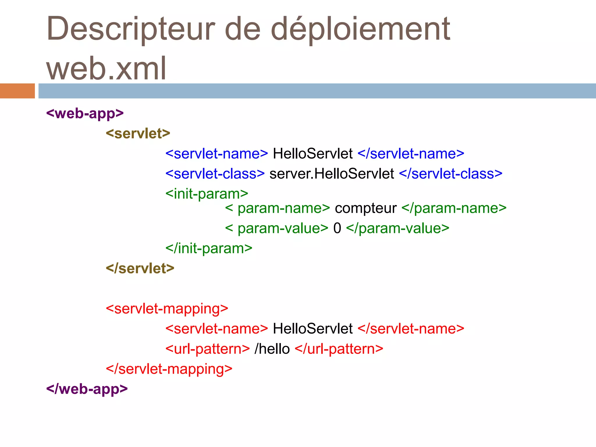 Descripteur de déploiement
web.xml
<web-app>
<servlet>
<servlet-name> HelloServlet </servlet-name>
<servlet-class> server.HelloServlet </servlet-class>
<init-param>
< param-name> compteur </param-name>
< param-value> 0 </param-value>
</init-param>
</servlet>
<servlet-mapping>
<servlet-name> HelloServlet </servlet-name>
<url-pattern> /hello </url-pattern>
</servlet-mapping>
</web-app>
 