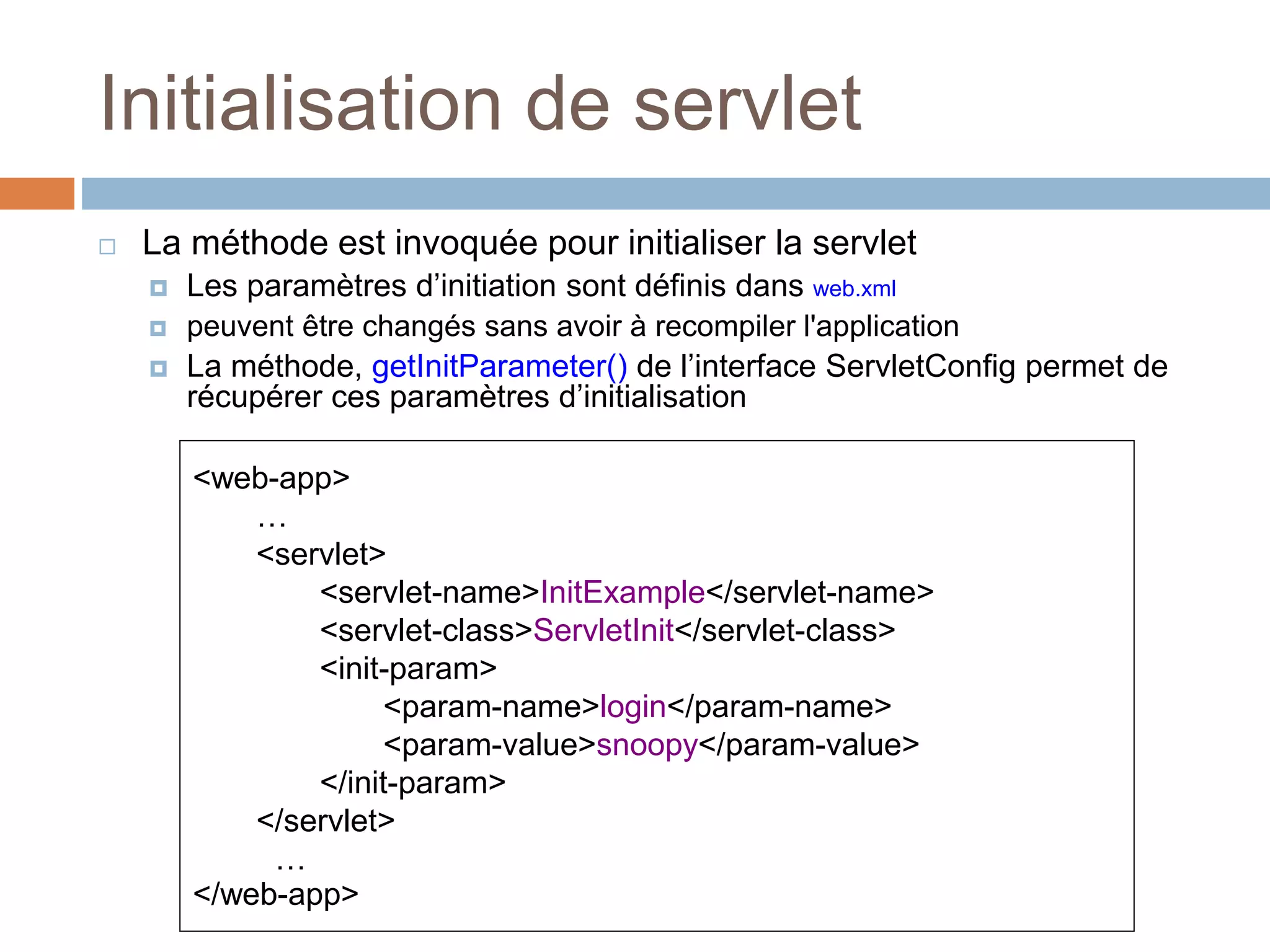 Initialisation de servlet
 La méthode est invoquée pour initialiser la servlet
 Les paramètres d’initiation sont définis dans web.xml
 peuvent être changés sans avoir à recompiler l'application
 La méthode, getInitParameter() de l’interface ServletConfig permet de
récupérer ces paramètres d’initialisation
<web-app>
…
<servlet>
<servlet-name>InitExample</servlet-name>
<servlet-class>ServletInit</servlet-class>
<init-param>
<param-name>login</param-name>
<param-value>snoopy</param-value>
</init-param>
</servlet>
…
</web-app>
 