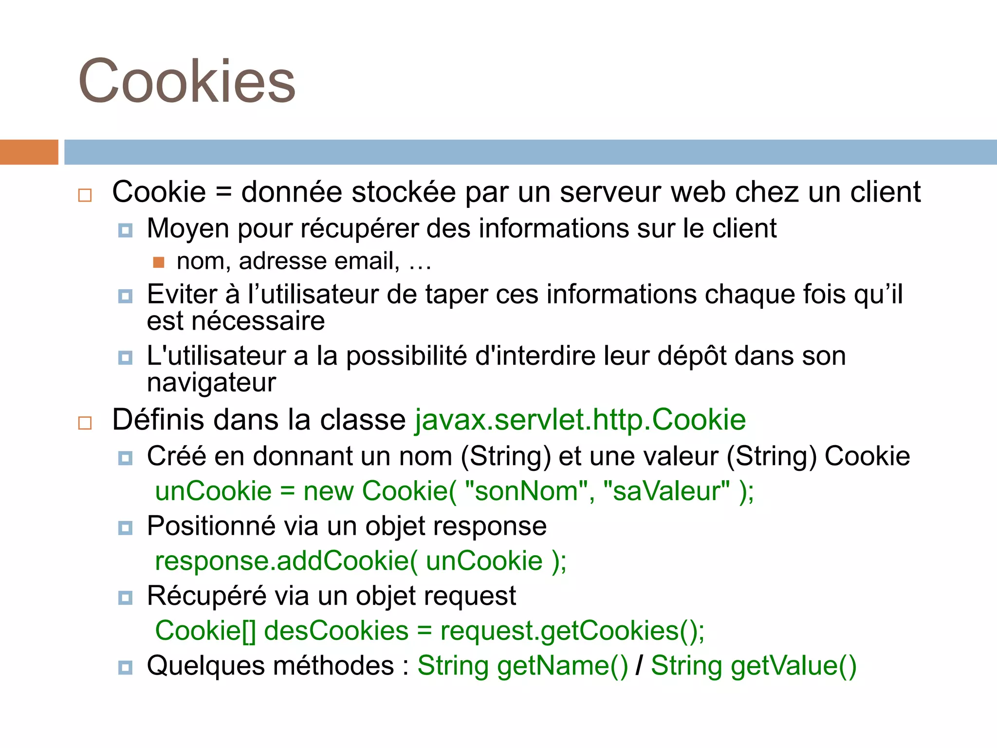 Cookies
 Cookie = donnée stockée par un serveur web chez un client
 Moyen pour récupérer des informations sur le client
 nom, adresse email, …
 Eviter à l’utilisateur de taper ces informations chaque fois qu’il
est nécessaire
 L'utilisateur a la possibilité d'interdire leur dépôt dans son
navigateur
 Définis dans la classe javax.servlet.http.Cookie
 Créé en donnant un nom (String) et une valeur (String) Cookie
unCookie = new Cookie( "sonNom", "saValeur" );
 Positionné via un objet response
response.addCookie( unCookie );
 Récupéré via un objet request
Cookie[] desCookies = request.getCookies();
 Quelques méthodes : String getName() / String getValue()
 