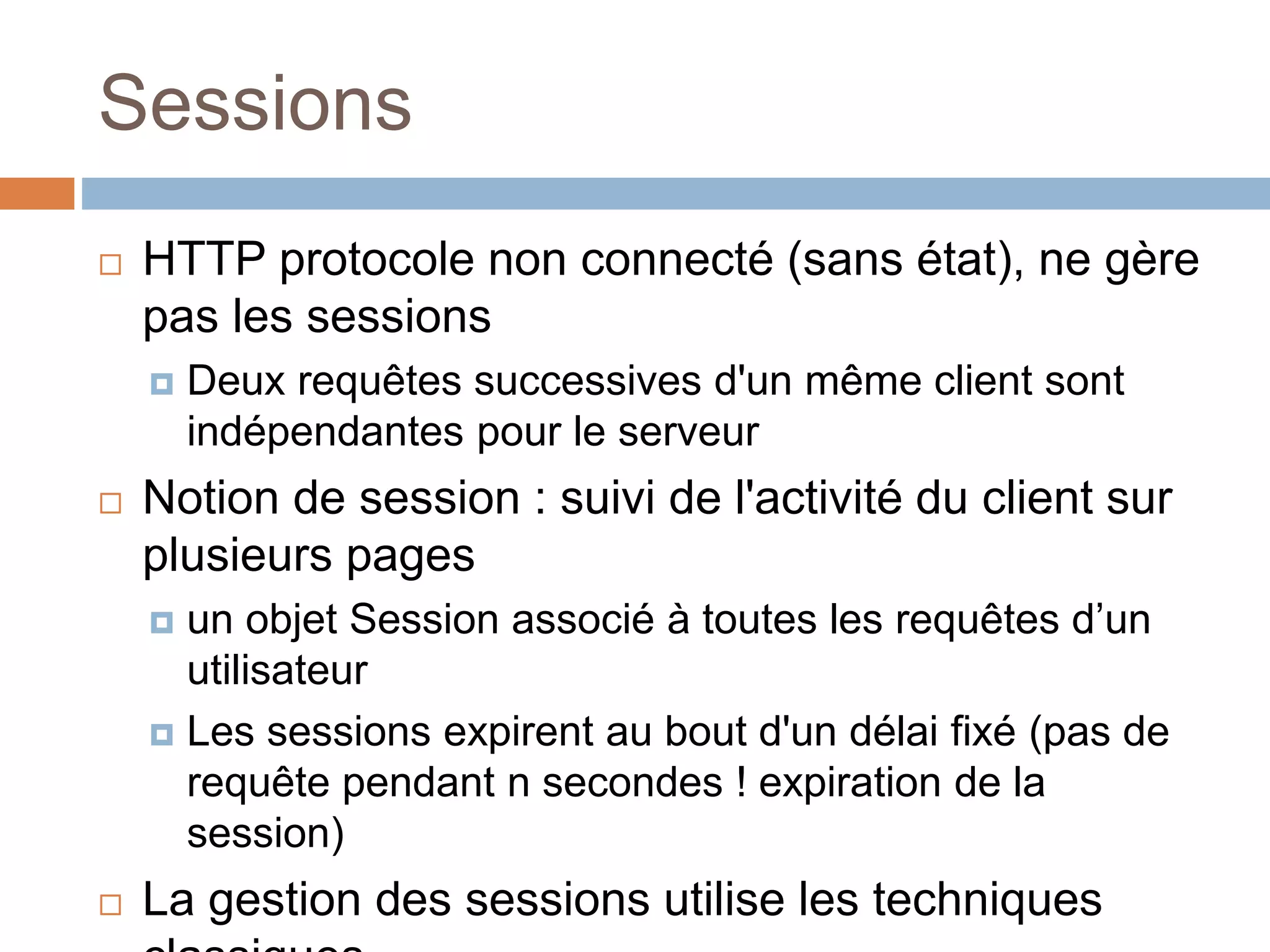 Sessions
 HTTP protocole non connecté (sans état), ne gère
pas les sessions
 Deux requêtes successives d'un même client sont
indépendantes pour le serveur
 Notion de session : suivi de l'activité du client sur
plusieurs pages
 un objet Session associé à toutes les requêtes d’un
utilisateur
 Les sessions expirent au bout d'un délai fixé (pas de
requête pendant n secondes ! expiration de la
session)
 La gestion des sessions utilise les techniques
 