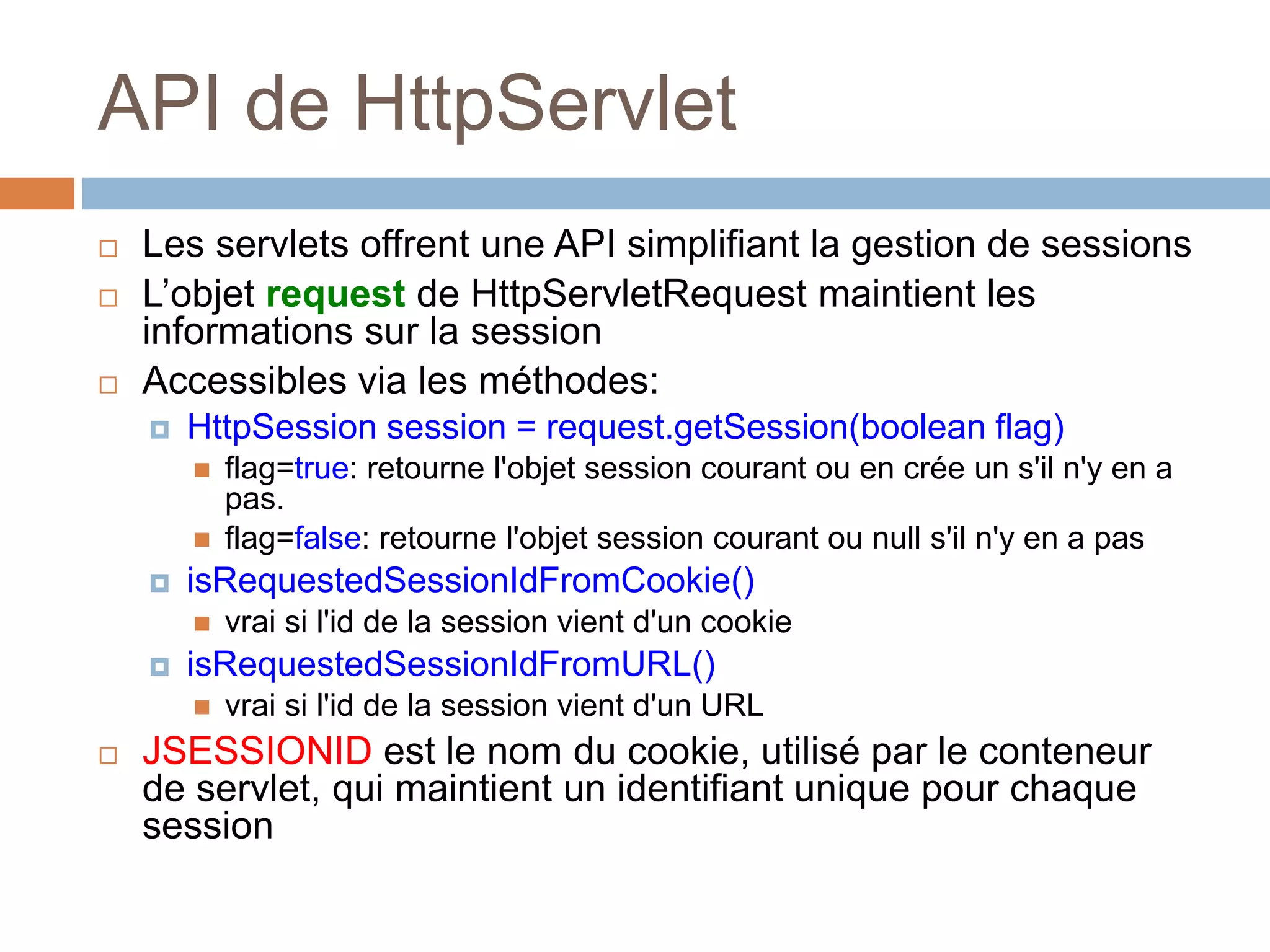 API de HttpServlet
 Les servlets offrent une API simplifiant la gestion de sessions
 L’objet request de HttpServletRequest maintient les
informations sur la session
 Accessibles via les méthodes:
 HttpSession session = request.getSession(boolean flag)
 flag=true: retourne l'objet session courant ou en crée un s'il n'y en a
pas.
 flag=false: retourne l'objet session courant ou null s'il n'y en a pas
 isRequestedSessionIdFromCookie()
 vrai si l'id de la session vient d'un cookie
 isRequestedSessionIdFromURL()
 vrai si l'id de la session vient d'un URL
 JSESSIONID est le nom du cookie, utilisé par le conteneur
de servlet, qui maintient un identifiant unique pour chaque
session
 