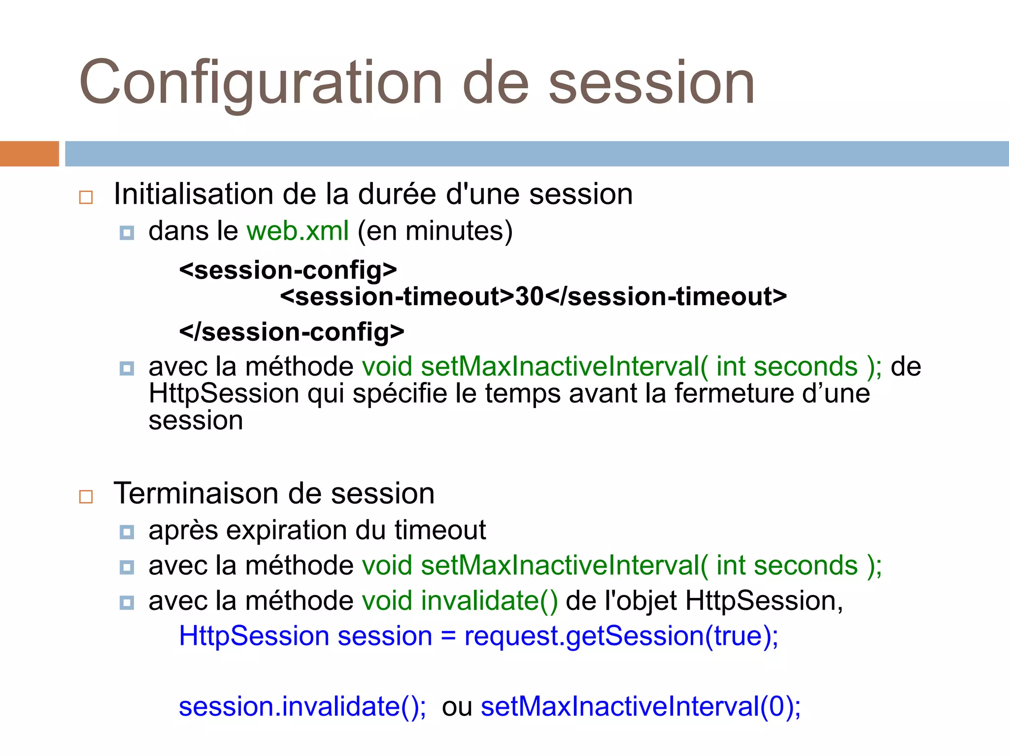 Configuration de session
 Initialisation de la durée d'une session
 dans le web.xml (en minutes)
<session-config>
<session-timeout>30</session-timeout>
</session-config>
 avec la méthode void setMaxInactiveInterval( int seconds ); de
HttpSession qui spécifie le temps avant la fermeture d’une
session
 Terminaison de session
 après expiration du timeout
 avec la méthode void setMaxInactiveInterval( int seconds );
 avec la méthode void invalidate() de l'objet HttpSession,
HttpSession session = request.getSession(true);
session.invalidate(); ou setMaxInactiveInterval(0);
 