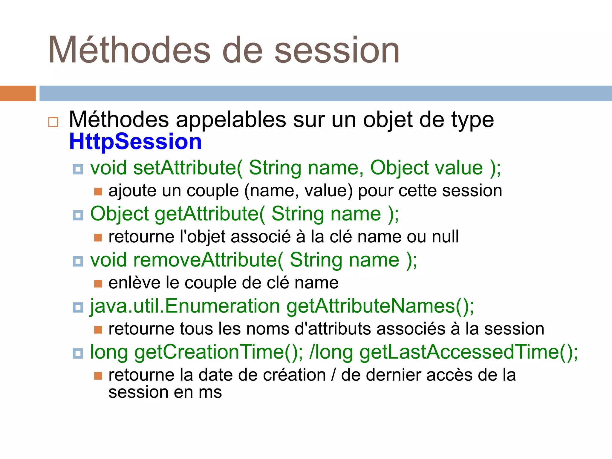 Méthodes de session
 Méthodes appelables sur un objet de type
HttpSession
 void setAttribute( String name, Object value );
 ajoute un couple (name, value) pour cette session
 Object getAttribute( String name );
 retourne l'objet associé à la clé name ou null
 void removeAttribute( String name );
 enlève le couple de clé name
 java.util.Enumeration getAttributeNames();
 retourne tous les noms d'attributs associés à la session
 long getCreationTime(); /long getLastAccessedTime();
 retourne la date de création / de dernier accès de la
session en ms
 