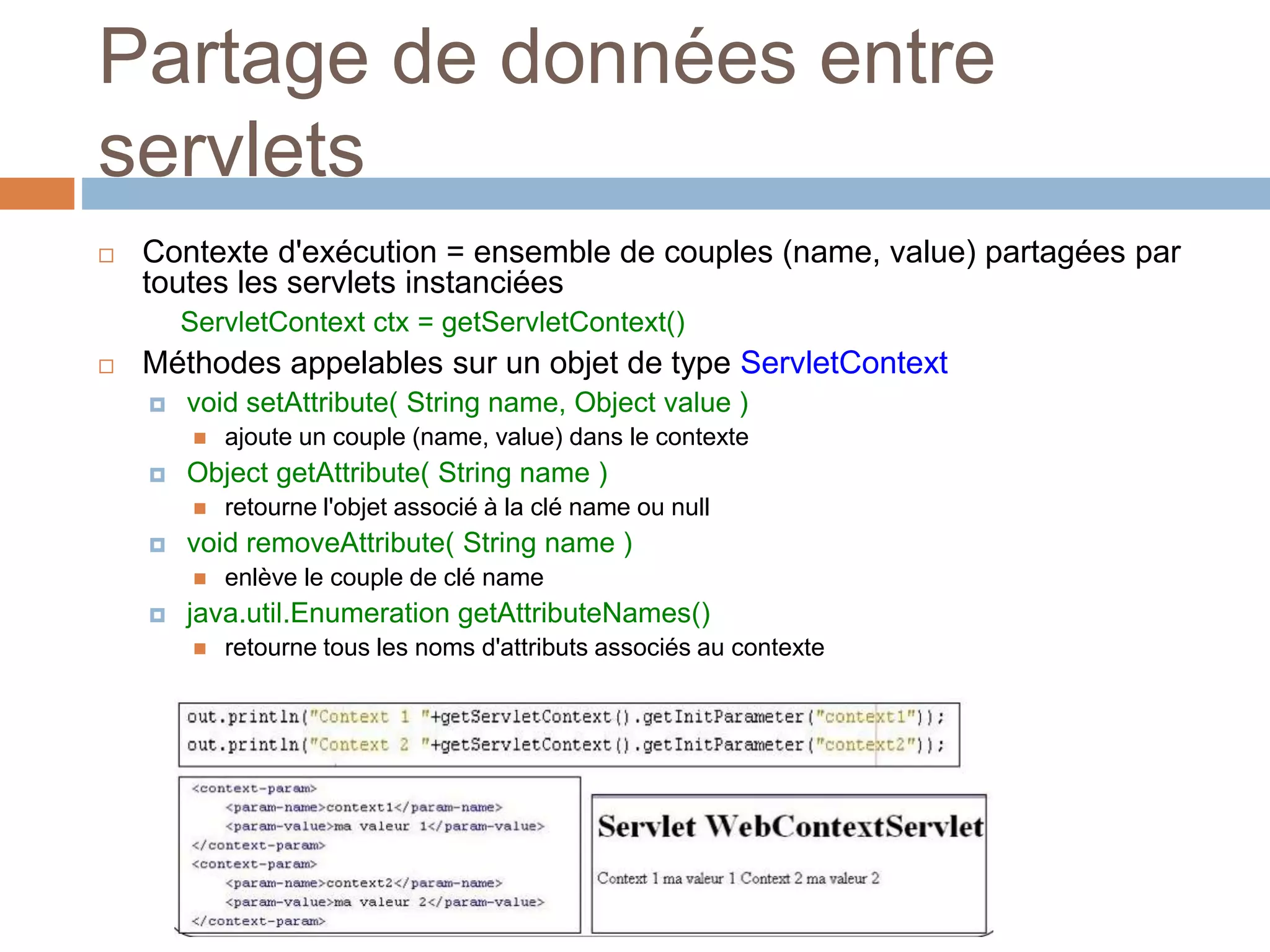 Partage de données entre
servlets
 Contexte d'exécution = ensemble de couples (name, value) partagées par
toutes les servlets instanciées
ServletContext ctx = getServletContext()
 Méthodes appelables sur un objet de type ServletContext
 void setAttribute( String name, Object value )
 ajoute un couple (name, value) dans le contexte
 Object getAttribute( String name )
 retourne l'objet associé à la clé name ou null
 void removeAttribute( String name )
 enlève le couple de clé name
 java.util.Enumeration getAttributeNames()
 retourne tous les noms d'attributs associés au contexte
 
