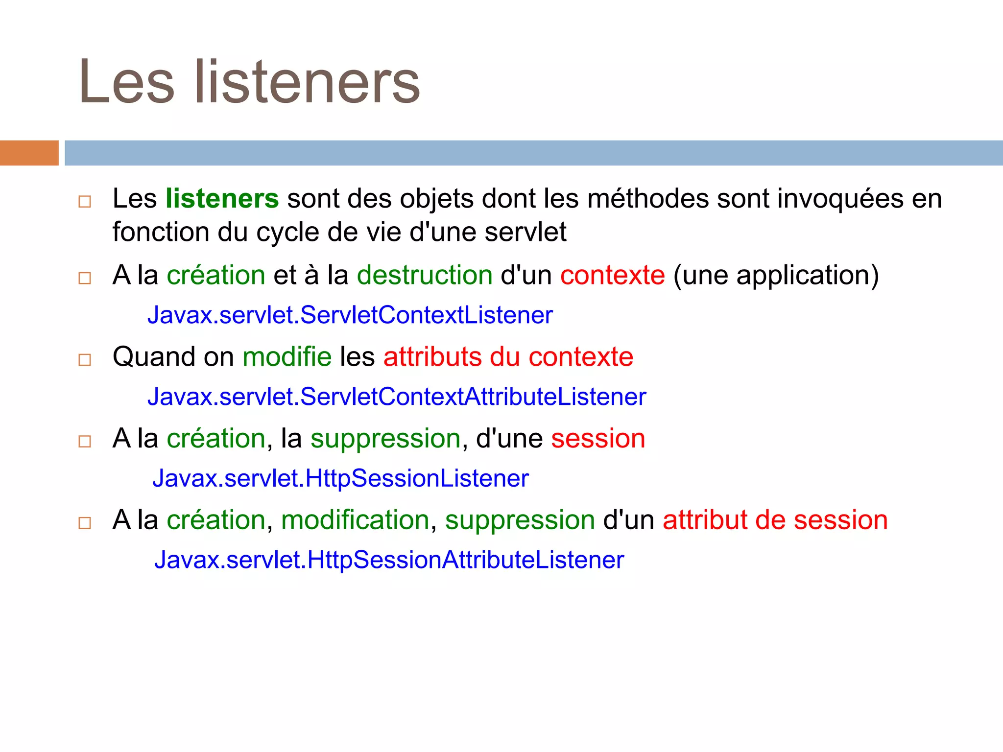 Les listeners
 Les listeners sont des objets dont les méthodes sont invoquées en
fonction du cycle de vie d'une servlet
 A la création et à la destruction d'un contexte (une application)
Javax.servlet.ServletContextListener
 Quand on modifie les attributs du contexte
Javax.servlet.ServletContextAttributeListener
 A la création, la suppression, d'une session
Javax.servlet.HttpSessionListener
 A la création, modification, suppression d'un attribut de session
Javax.servlet.HttpSessionAttributeListener
 