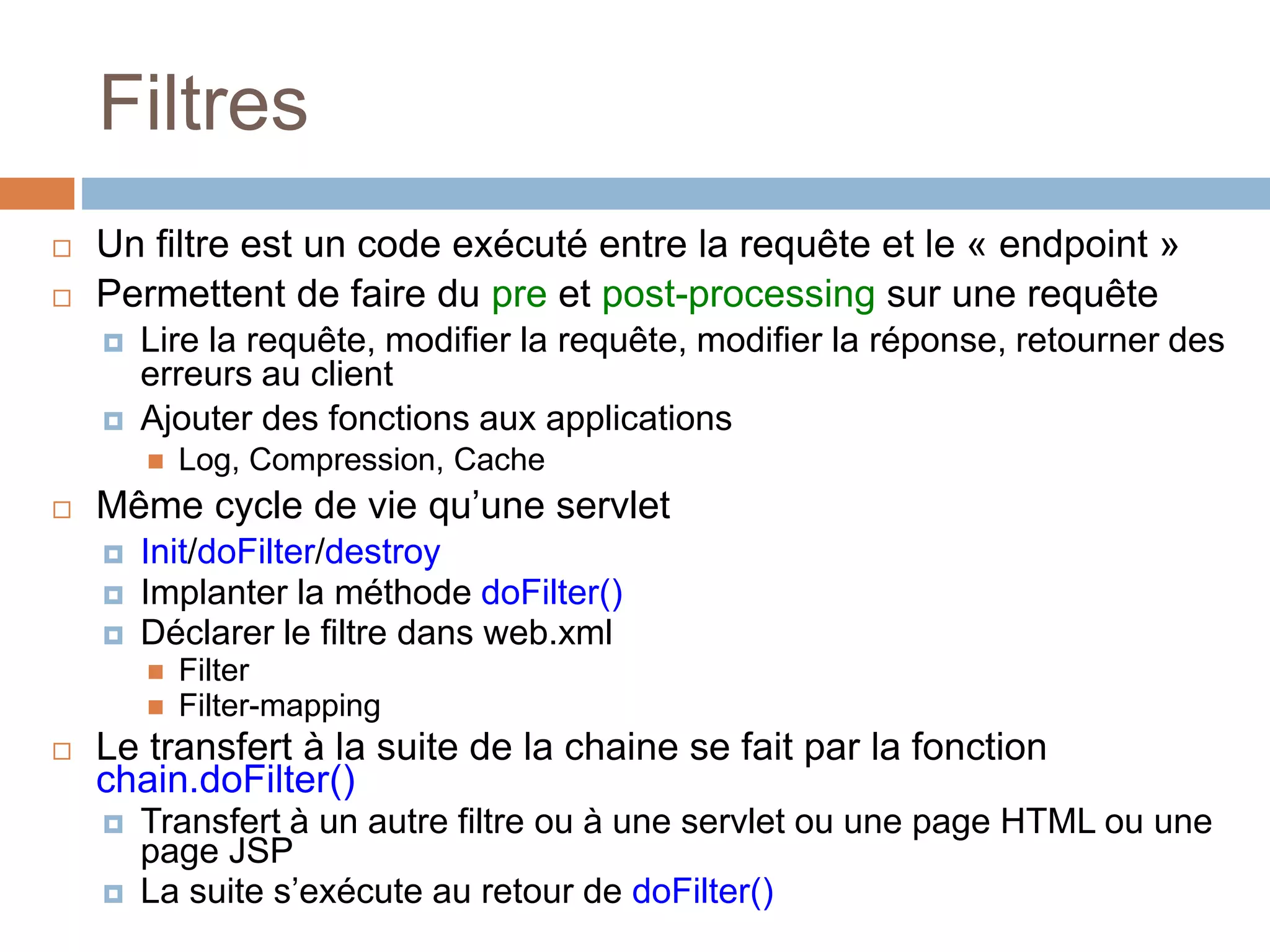 Filtres
 Un filtre est un code exécuté entre la requête et le « endpoint »
 Permettent de faire du pre et post-processing sur une requête
 Lire la requête, modifier la requête, modifier la réponse, retourner des
erreurs au client
 Ajouter des fonctions aux applications
 Log, Compression, Cache
 Même cycle de vie qu’une servlet
 Init/doFilter/destroy
 Implanter la méthode doFilter()
 Déclarer le filtre dans web.xml
 Filter
 Filter-mapping
 Le transfert à la suite de la chaine se fait par la fonction
chain.doFilter()
 Transfert à un autre filtre ou à une servlet ou une page HTML ou une
page JSP
 La suite s’exécute au retour de doFilter()
 