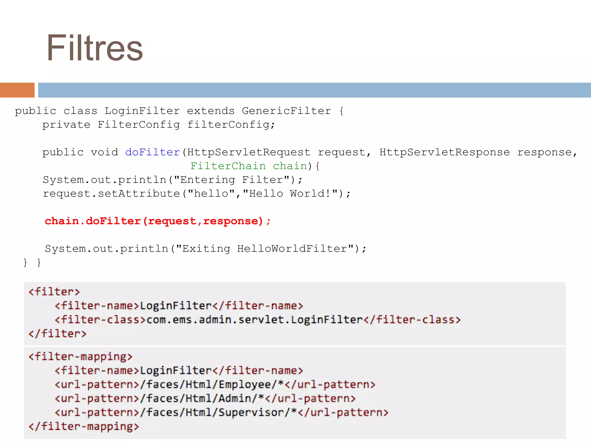 Filtres
public class LoginFilter extends GenericFilter {
private FilterConfig filterConfig;
public void doFilter(HttpServletRequest request, HttpServletResponse response,
FilterChain chain){
System.out.println("Entering Filter");
request.setAttribute("hello","Hello World!");
chain.doFilter(request,response);
System.out.println("Exiting HelloWorldFilter");
} }
 