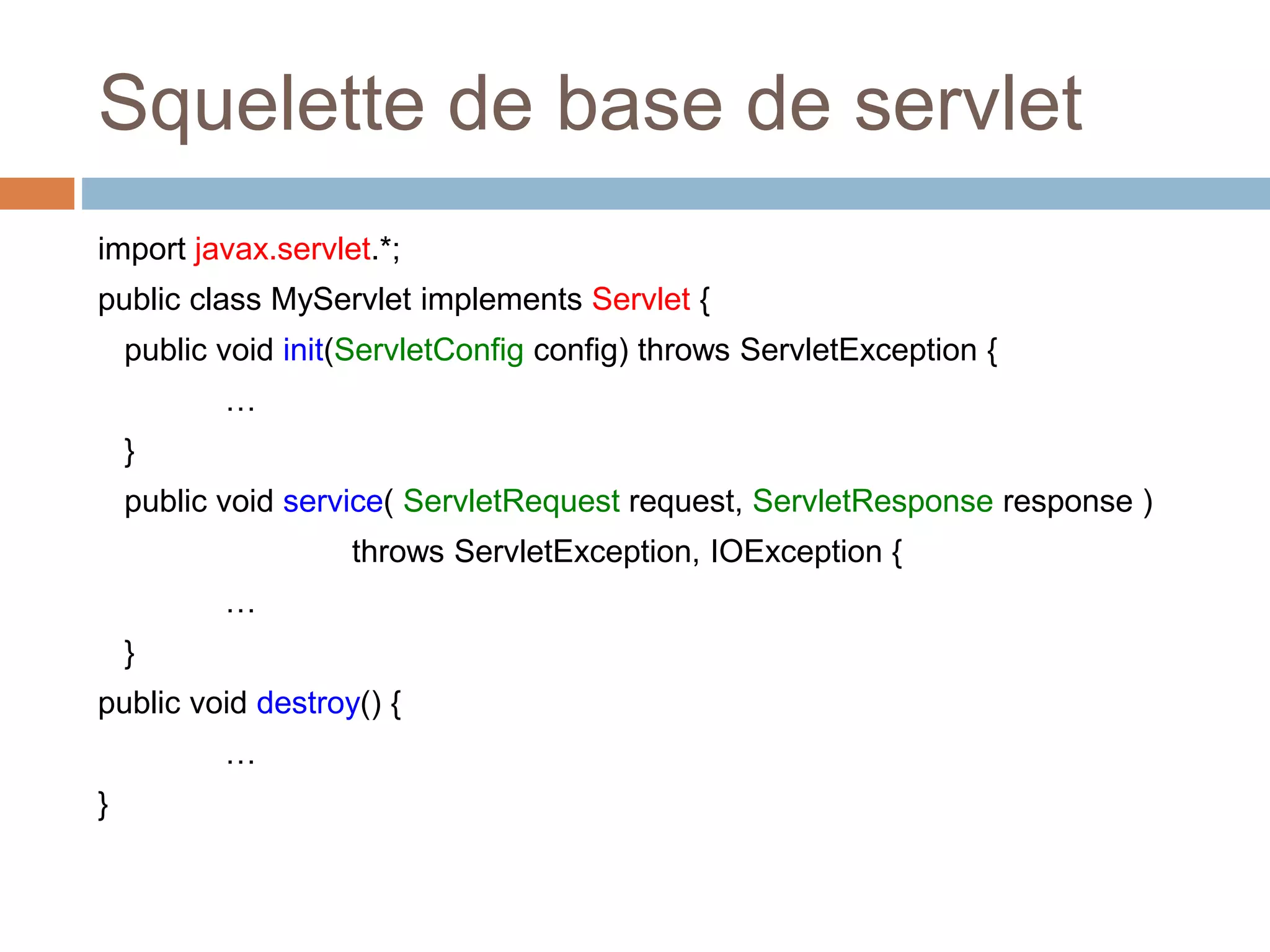 Squelette de base de servlet
import javax.servlet.*;
public class MyServlet implements Servlet {
public void init(ServletConfig config) throws ServletException {
…
}
public void service( ServletRequest request, ServletResponse response )
throws ServletException, IOException {
…
}
public void destroy() {
…
}
 