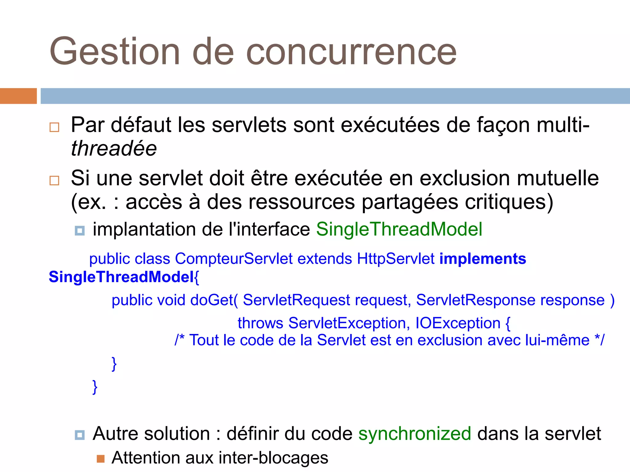 Gestion de concurrence
 Par défaut les servlets sont exécutées de façon multi-
threadée
 Si une servlet doit être exécutée en exclusion mutuelle
(ex. : accès à des ressources partagées critiques)
 implantation de l'interface SingleThreadModel
public class CompteurServlet extends HttpServlet implements
SingleThreadModel{
public void doGet( ServletRequest request, ServletResponse response )
throws ServletException, IOException {
/* Tout le code de la Servlet est en exclusion avec lui-même */
}
}
 Autre solution : définir du code synchronized dans la servlet
 Attention aux inter-blocages
 