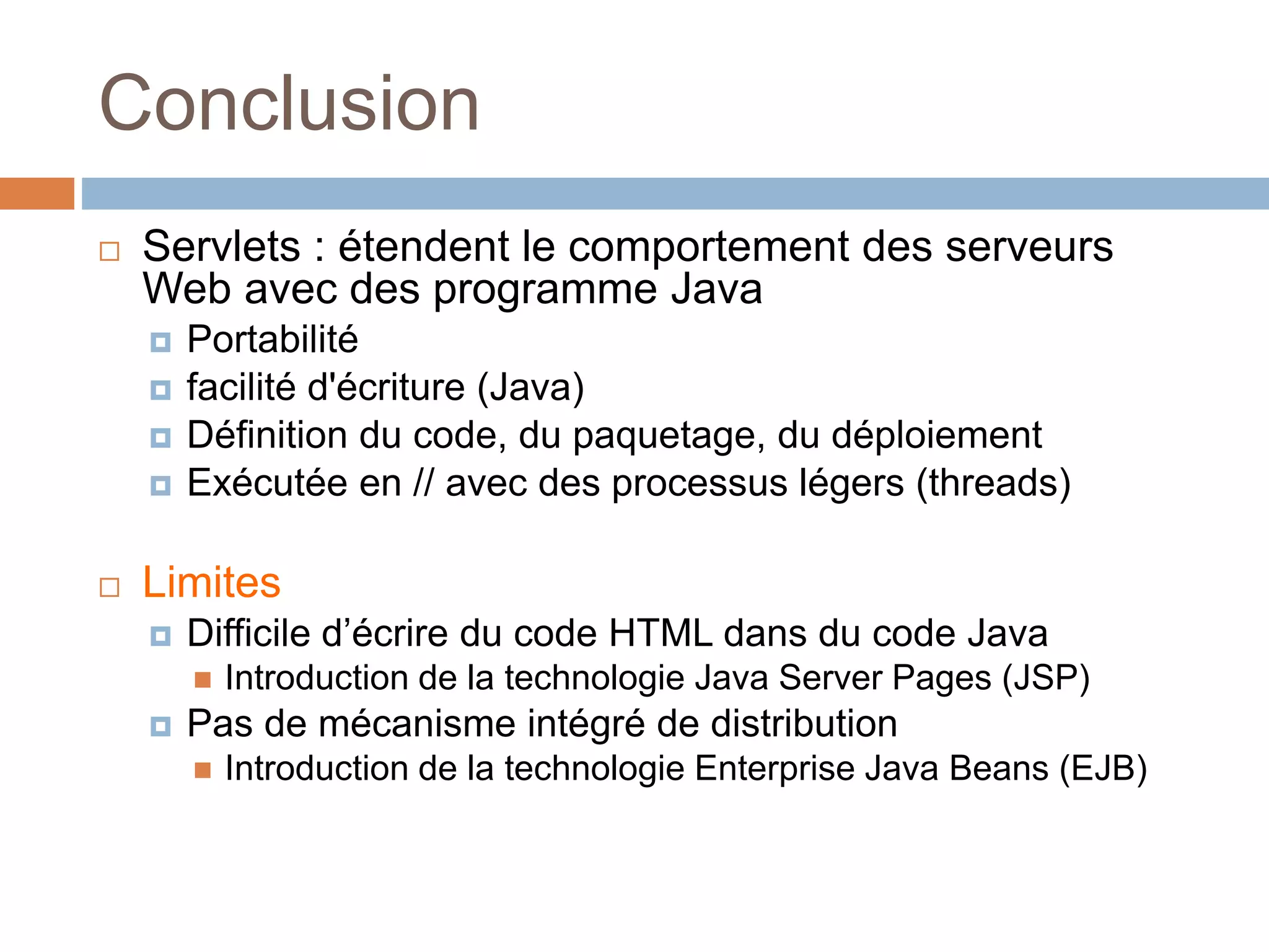 Conclusion
 Servlets : étendent le comportement des serveurs
Web avec des programme Java
 Portabilité
 facilité d'écriture (Java)
 Définition du code, du paquetage, du déploiement
 Exécutée en // avec des processus légers (threads)
 Limites
 Difficile d’écrire du code HTML dans du code Java
 Introduction de la technologie Java Server Pages (JSP)
 Pas de mécanisme intégré de distribution
 Introduction de la technologie Enterprise Java Beans (EJB)
 