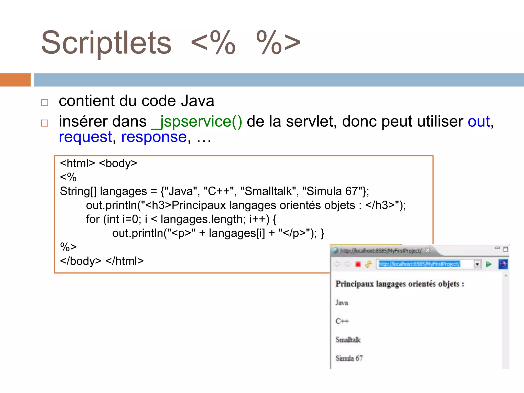 Scriptlets <% %>
 contient du code Java
 insérer dans _jspservice() de la servlet, donc peut utiliser out,
request, response, …
<html> <body>
<%
String[] langages = {"Java", "C++", "Smalltalk", "Simula 67"};
out.println("<h3>Principaux langages orientés objets : </h3>");
for (int i=0; i < langages.length; i++) {
out.println("<p>" + langages[i] + "</p>"); }
%>
</body> </html>
 