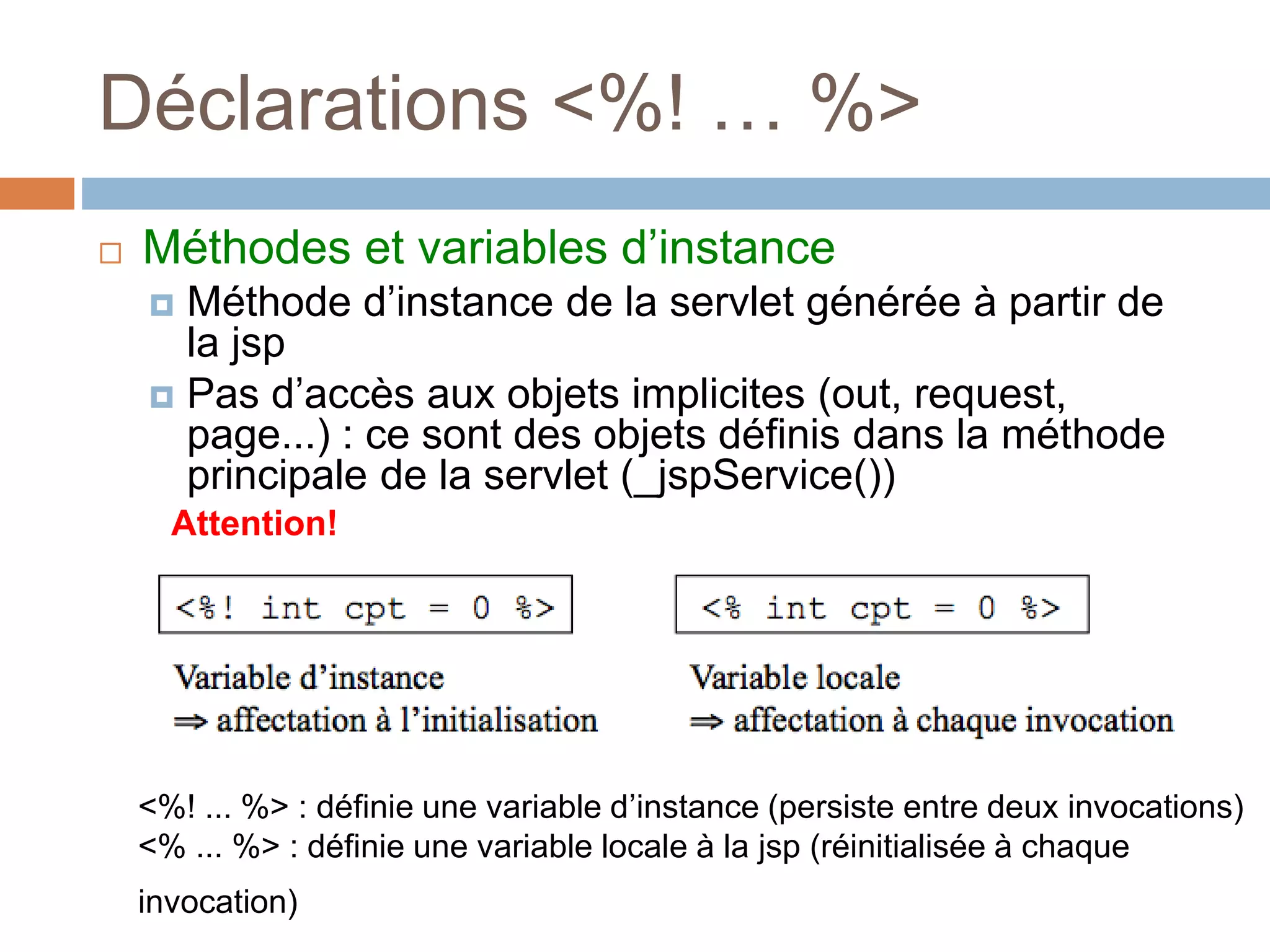 Déclarations <%! … %>
 Méthodes et variables d’instance
 Méthode d’instance de la servlet générée à partir de
la jsp
 Pas d’accès aux objets implicites (out, request,
page...) : ce sont des objets définis dans la méthode
principale de la servlet (_jspService())
Attention!
<%! ... %> : définie une variable d’instance (persiste entre deux invocations)
<% ... %> : définie une variable locale à la jsp (réinitialisée à chaque
invocation)
 