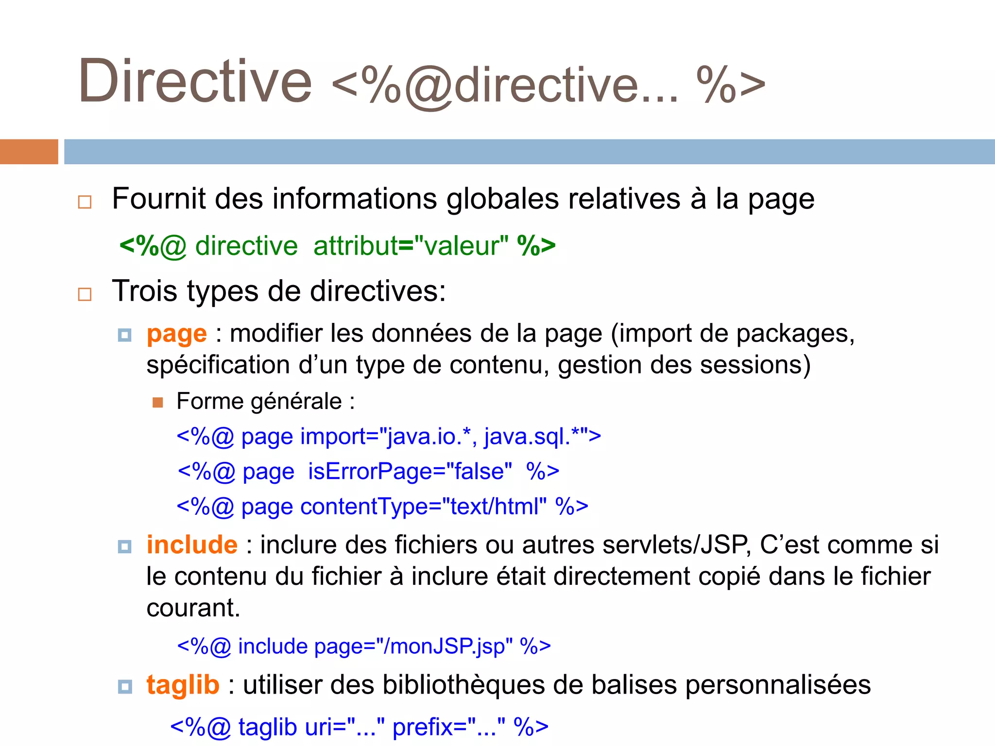 Directive <%@directive... %>
 Fournit des informations globales relatives à la page
<%@ directive attribut="valeur" %>
 Trois types de directives:
 page : modifier les données de la page (import de packages,
spécification d’un type de contenu, gestion des sessions)
 Forme générale :
<%@ page import="java.io.*, java.sql.*">
<%@ page isErrorPage="false" %>
<%@ page contentType="text/html" %>
 include : inclure des fichiers ou autres servlets/JSP, C’est comme si
le contenu du fichier à inclure était directement copié dans le fichier
courant.
<%@ include page="/monJSP.jsp" %>
 taglib : utiliser des bibliothèques de balises personnalisées
<%@ taglib uri="..." prefix="..." %>
 