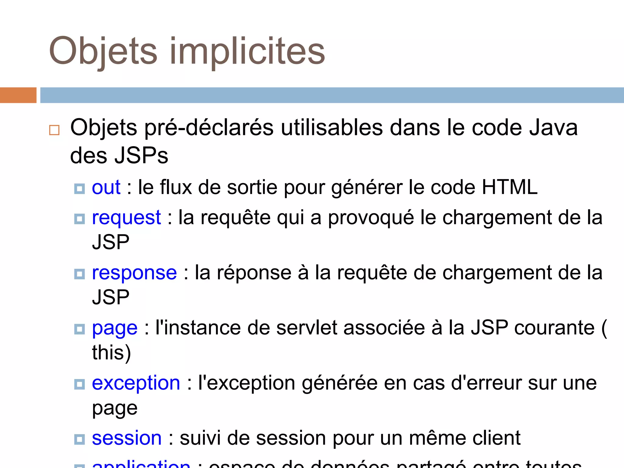 Objets implicites
 Objets pré-déclarés utilisables dans le code Java
des JSPs
 out : le flux de sortie pour générer le code HTML
 request : la requête qui a provoqué le chargement de la
JSP
 response : la réponse à la requête de chargement de la
JSP
 page : l'instance de servlet associée à la JSP courante (
this)
 exception : l'exception générée en cas d'erreur sur une
page
 session : suivi de session pour un même client
 