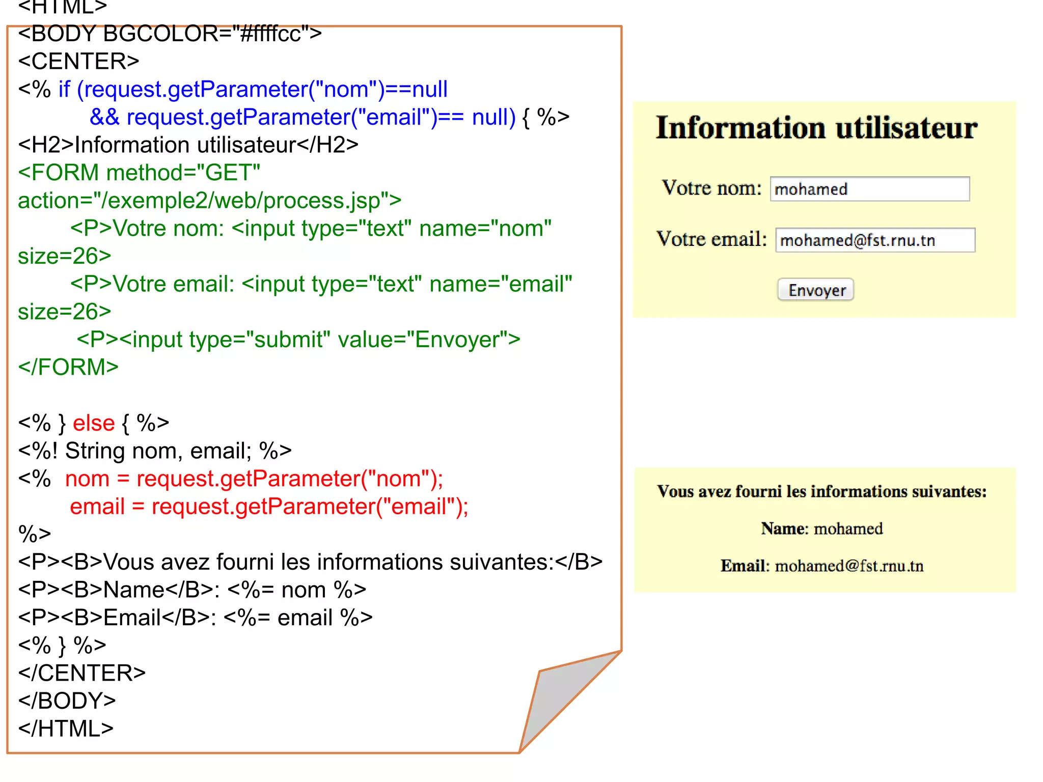 <HTML>
<BODY BGCOLOR="#ffffcc">
<CENTER>
<% if (request.getParameter("nom")==null
&& request.getParameter("email")== null) { %>
<H2>Information utilisateur</H2>
<FORM method="GET"
action="/exemple2/web/process.jsp">
<P>Votre nom: <input type="text" name="nom"
size=26>
<P>Votre email: <input type="text" name="email"
size=26>
<P><input type="submit" value="Envoyer">
</FORM>
<% } else { %>
<%! String nom, email; %>
<% nom = request.getParameter("nom");
email = request.getParameter("email");
%>
<P><B>Vous avez fourni les informations suivantes:</B>
<P><B>Name</B>: <%= nom %>
<P><B>Email</B>: <%= email %>
<% } %>
</CENTER>
</BODY>
</HTML>
 
