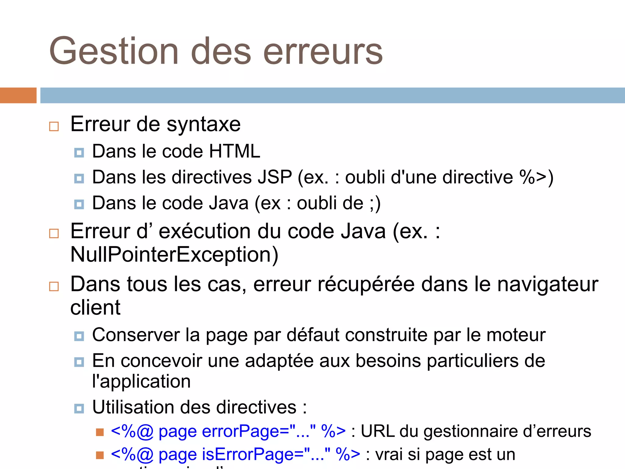 Gestion des erreurs
 Erreur de syntaxe
 Dans le code HTML
 Dans les directives JSP (ex. : oubli d'une directive %>)
 Dans le code Java (ex : oubli de ;)
 Erreur d’ exécution du code Java (ex. :
NullPointerException)
 Dans tous les cas, erreur récupérée dans le navigateur
client
 Conserver la page par défaut construite par le moteur
 En concevoir une adaptée aux besoins particuliers de
l'application
 Utilisation des directives :
 <%@ page errorPage="..." %> : URL du gestionnaire d’erreurs
 <%@ page isErrorPage="..." %> : vrai si page est un
 