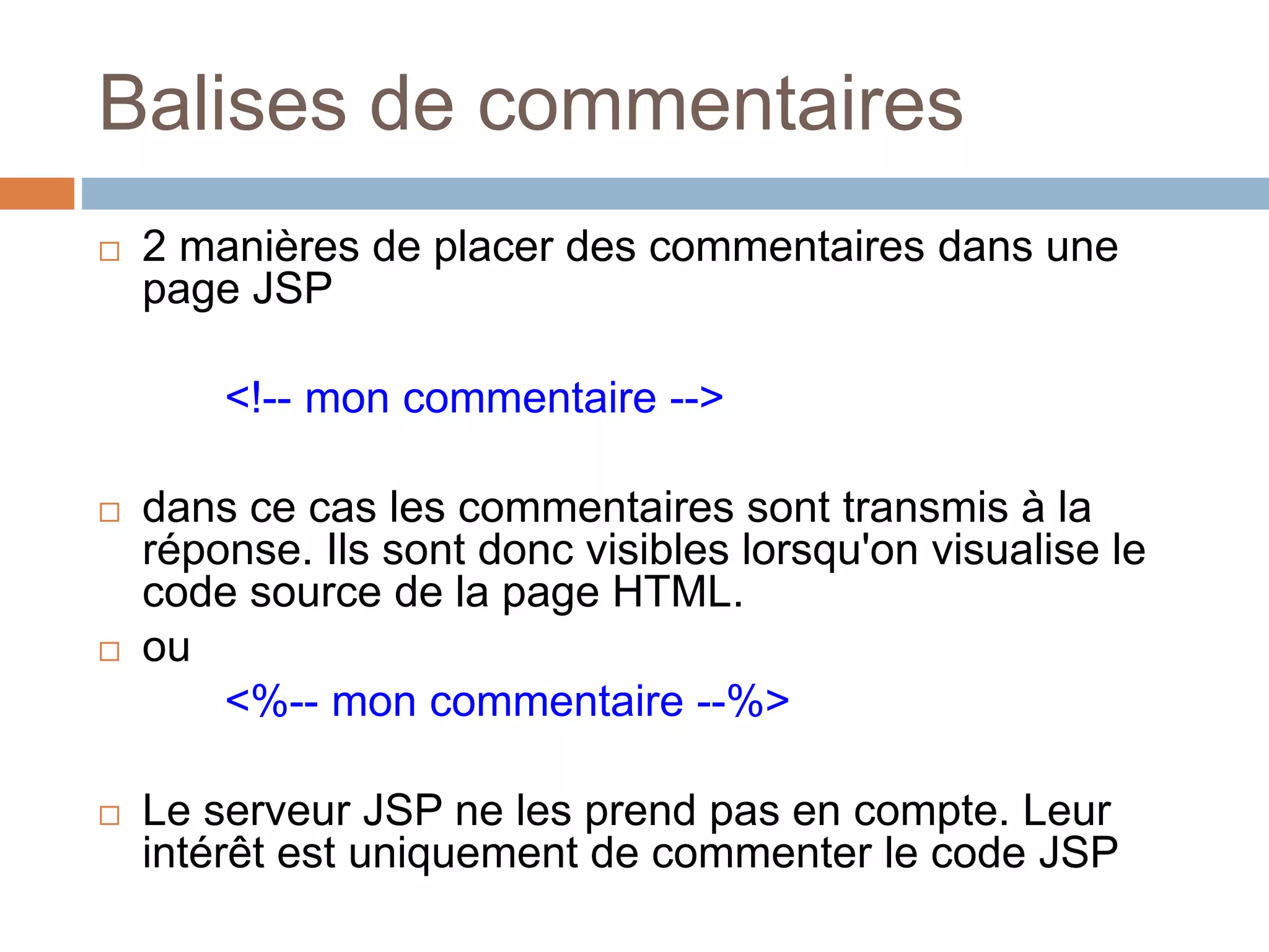 Balises de commentaires
 2 manières de placer des commentaires dans une
page JSP
<!-- mon commentaire -->
 dans ce cas les commentaires sont transmis à la
réponse. Ils sont donc visibles lorsqu'on visualise le
code source de la page HTML.
 ou
<%-- mon commentaire --%>
 Le serveur JSP ne les prend pas en compte. Leur
intérêt est uniquement de commenter le code JSP
 
