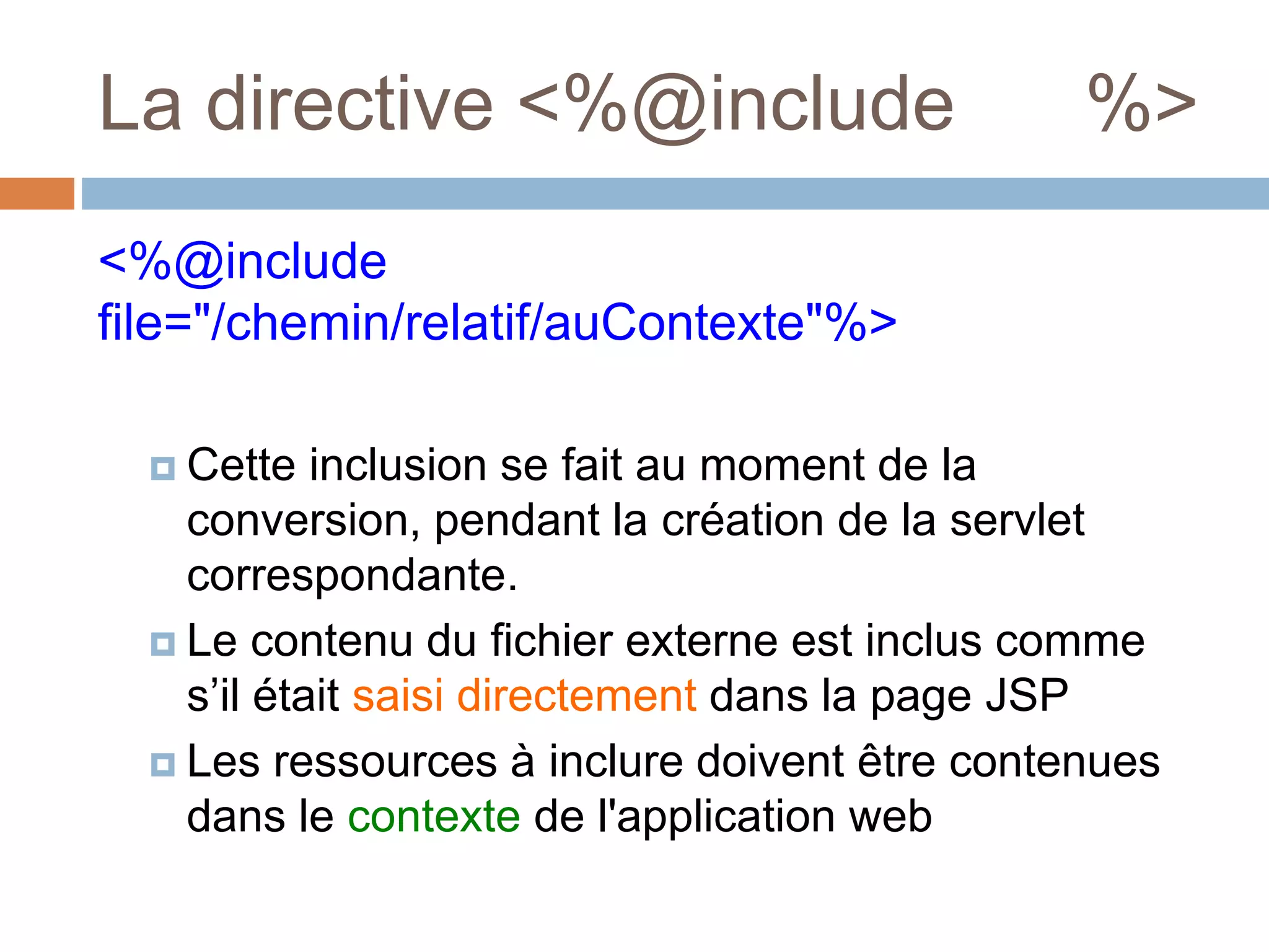 La directive <%@include %>
<%@include
file="/chemin/relatif/auContexte"%>
 Cette inclusion se fait au moment de la
conversion, pendant la création de la servlet
correspondante.
 Le contenu du fichier externe est inclus comme
s’il était saisi directement dans la page JSP
 Les ressources à inclure doivent être contenues
dans le contexte de l'application web
 