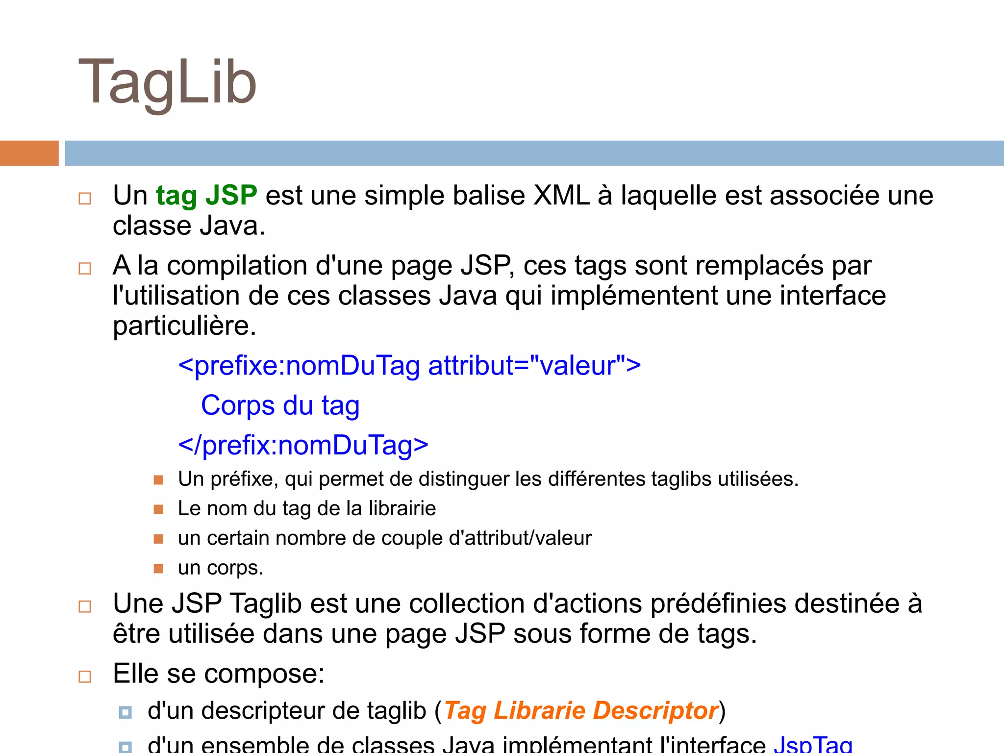 TagLib
 Un tag JSP est une simple balise XML à laquelle est associée une
classe Java.
 A la compilation d'une page JSP, ces tags sont remplacés par
l'utilisation de ces classes Java qui implémentent une interface
particulière.
<prefixe:nomDuTag attribut="valeur">
Corps du tag
</prefix:nomDuTag>
 Un préfixe, qui permet de distinguer les différentes taglibs utilisées.
 Le nom du tag de la librairie
 un certain nombre de couple d'attribut/valeur
 un corps.
 Une JSP Taglib est une collection d'actions prédéfinies destinée à
être utilisée dans une page JSP sous forme de tags.
 Elle se compose:
 d'un descripteur de taglib (Tag Librarie Descriptor)
 