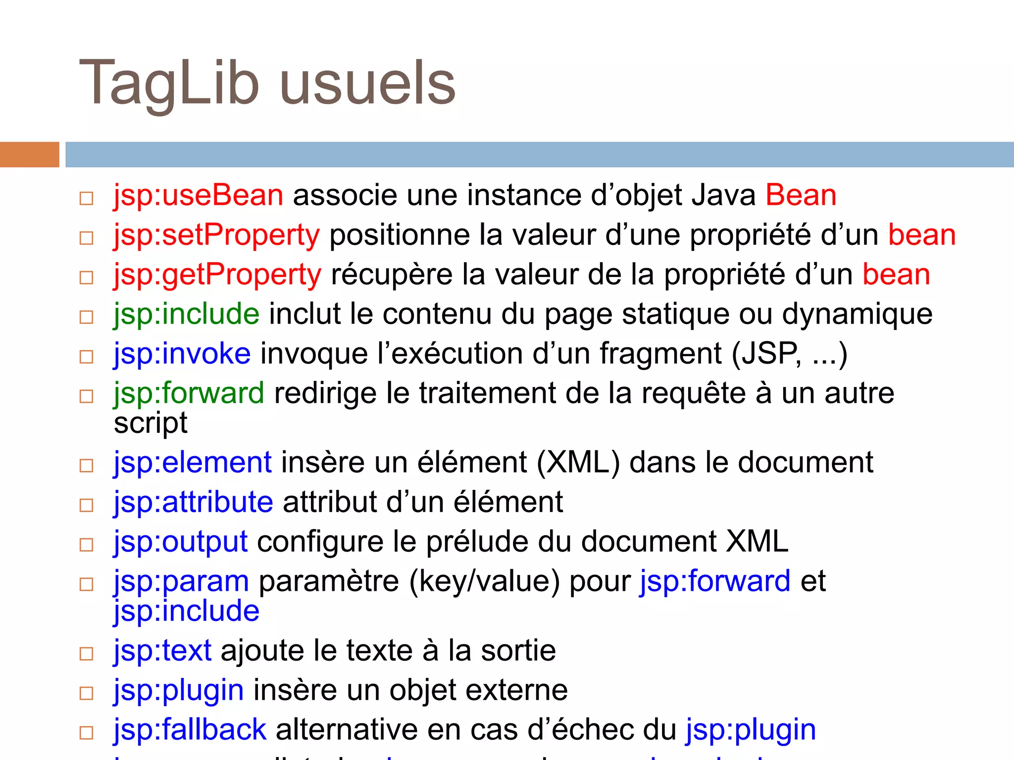 TagLib usuels
 jsp:useBean associe une instance d’objet Java Bean
 jsp:setProperty positionne la valeur d’une propriété d’un bean
 jsp:getProperty récupère la valeur de la propriété d’un bean
 jsp:include inclut le contenu du page statique ou dynamique
 jsp:invoke invoque l’exécution d’un fragment (JSP, ...)
 jsp:forward redirige le traitement de la requête à un autre
script
 jsp:element insère un élément (XML) dans le document
 jsp:attribute attribut d’un élément
 jsp:output configure le prélude du document XML
 jsp:param paramètre (key/value) pour jsp:forward et
jsp:include
 jsp:text ajoute le texte à la sortie
 jsp:plugin insère un objet externe
 jsp:fallback alternative en cas d’échec du jsp:plugin
 