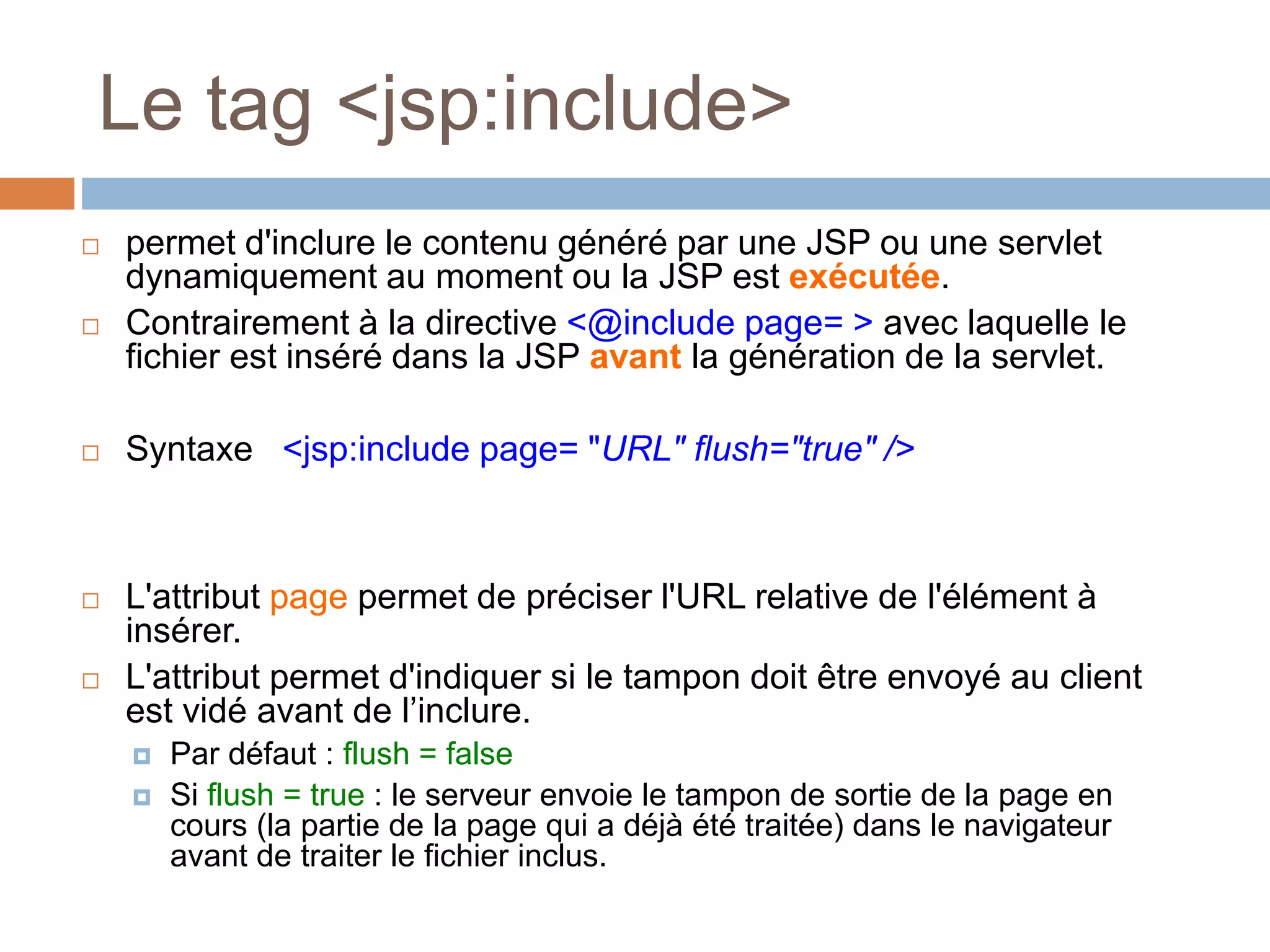 Le tag <jsp:include>
 permet d'inclure le contenu généré par une JSP ou une servlet
dynamiquement au moment ou la JSP est exécutée.
 Contrairement à la directive <@include page= > avec laquelle le
fichier est inséré dans la JSP avant la génération de la servlet.
 Syntaxe <jsp:include page= "URL" flush="true" />
 L'attribut page permet de préciser l'URL relative de l'élément à
insérer.
 L'attribut permet d'indiquer si le tampon doit être envoyé au client
est vidé avant de l’inclure.
 Par défaut : flush = false
 Si flush = true : le serveur envoie le tampon de sortie de la page en
cours (la partie de la page qui a déjà été traitée) dans le navigateur
avant de traiter le fichier inclus.
 