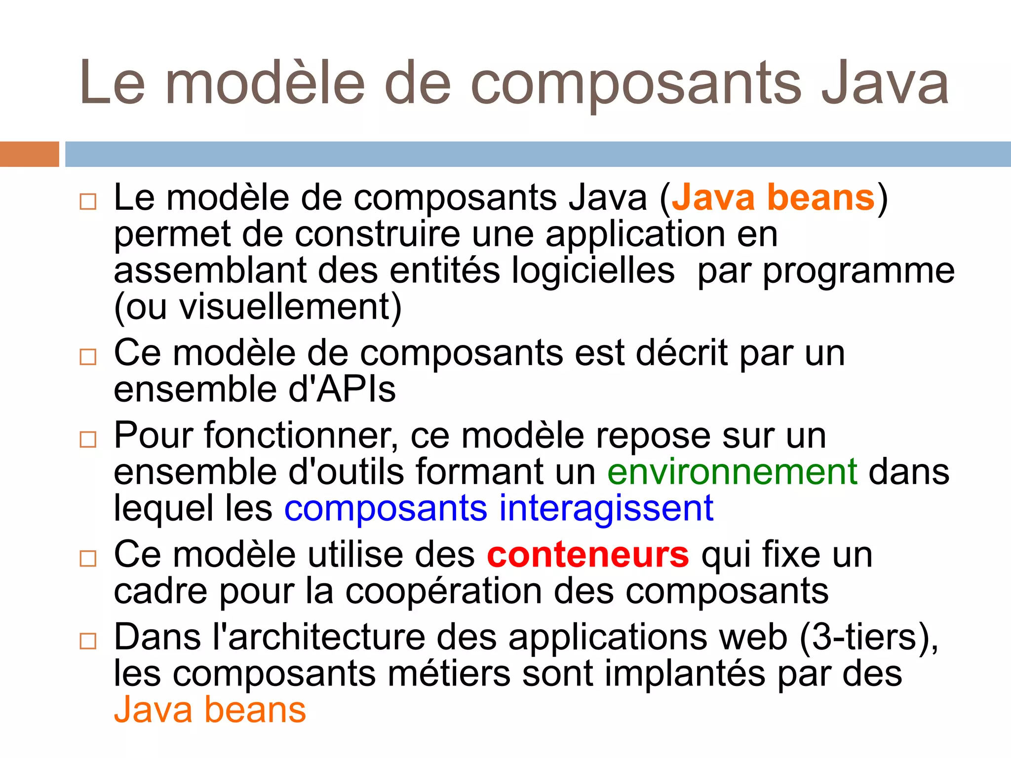 Le modèle de composants Java
 Le modèle de composants Java (Java beans)
permet de construire une application en
assemblant des entités logicielles par programme
(ou visuellement)
 Ce modèle de composants est décrit par un
ensemble d'APIs
 Pour fonctionner, ce modèle repose sur un
ensemble d'outils formant un environnement dans
lequel les composants interagissent
 Ce modèle utilise des conteneurs qui fixe un
cadre pour la coopération des composants
 Dans l'architecture des applications web (3-tiers),
les composants métiers sont implantés par des
Java beans
 
