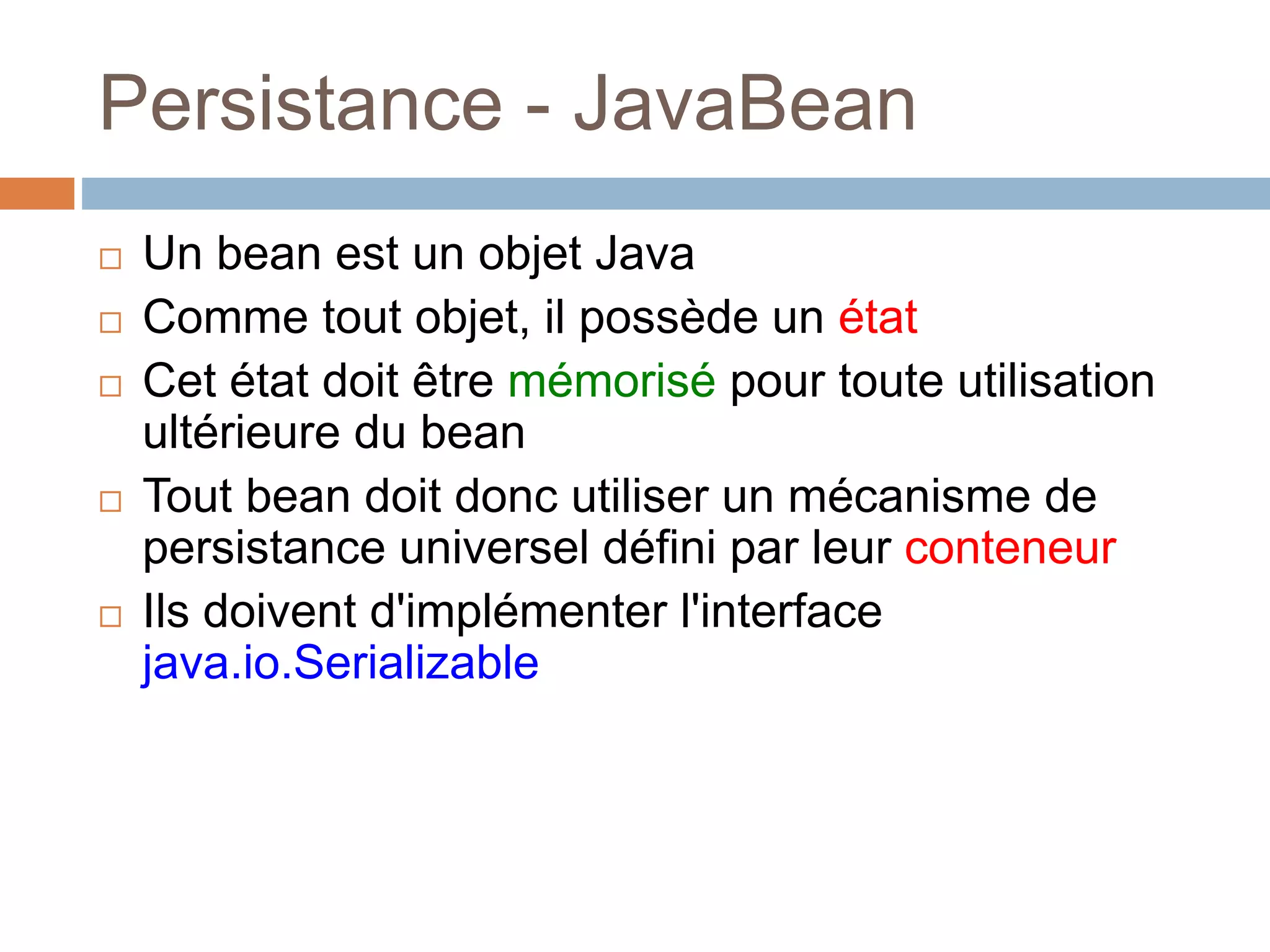 Persistance - JavaBean
 Un bean est un objet Java
 Comme tout objet, il possède un état
 Cet état doit être mémorisé pour toute utilisation
ultérieure du bean
 Tout bean doit donc utiliser un mécanisme de
persistance universel défini par leur conteneur
 Ils doivent d'implémenter l'interface
java.io.Serializable
 