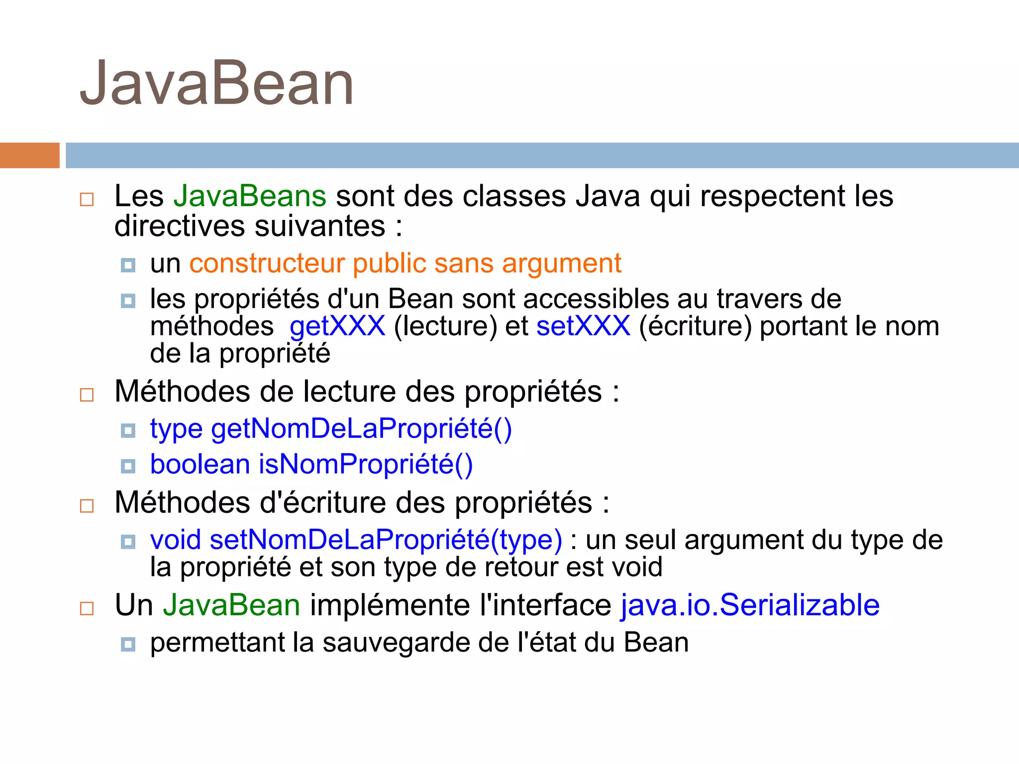 JavaBean
 Les JavaBeans sont des classes Java qui respectent les
directives suivantes :
 un constructeur public sans argument
 les propriétés d'un Bean sont accessibles au travers de
méthodes getXXX (lecture) et setXXX (écriture) portant le nom
de la propriété
 Méthodes de lecture des propriétés :
 type getNomDeLaPropriété()
 boolean isNomPropriété()
 Méthodes d'écriture des propriétés :
 void setNomDeLaPropriété(type) : un seul argument du type de
la propriété et son type de retour est void
 Un JavaBean implémente l'interface java.io.Serializable
 permettant la sauvegarde de l'état du Bean
 