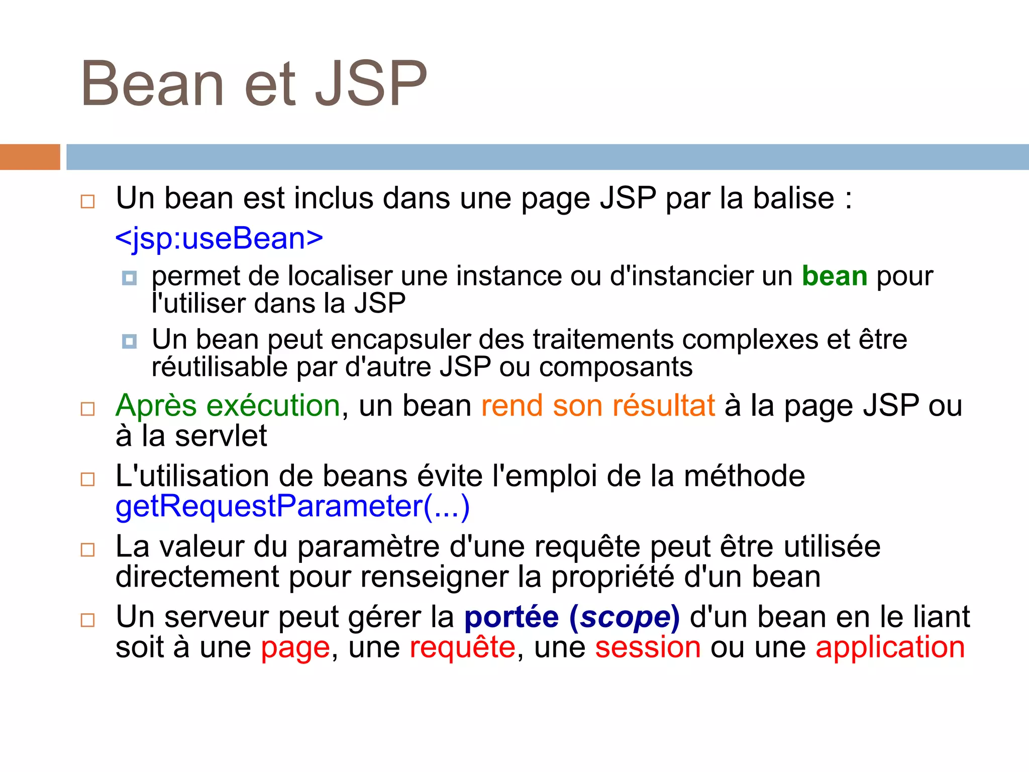Bean et JSP
 Un bean est inclus dans une page JSP par la balise :
<jsp:useBean>
 permet de localiser une instance ou d'instancier un bean pour
l'utiliser dans la JSP
 Un bean peut encapsuler des traitements complexes et être
réutilisable par d'autre JSP ou composants
 Après exécution, un bean rend son résultat à la page JSP ou
à la servlet
 L'utilisation de beans évite l'emploi de la méthode
getRequestParameter(...)
 La valeur du paramètre d'une requête peut être utilisée
directement pour renseigner la propriété d'un bean
 Un serveur peut gérer la portée (scope) d'un bean en le liant
soit à une page, une requête, une session ou une application
 
