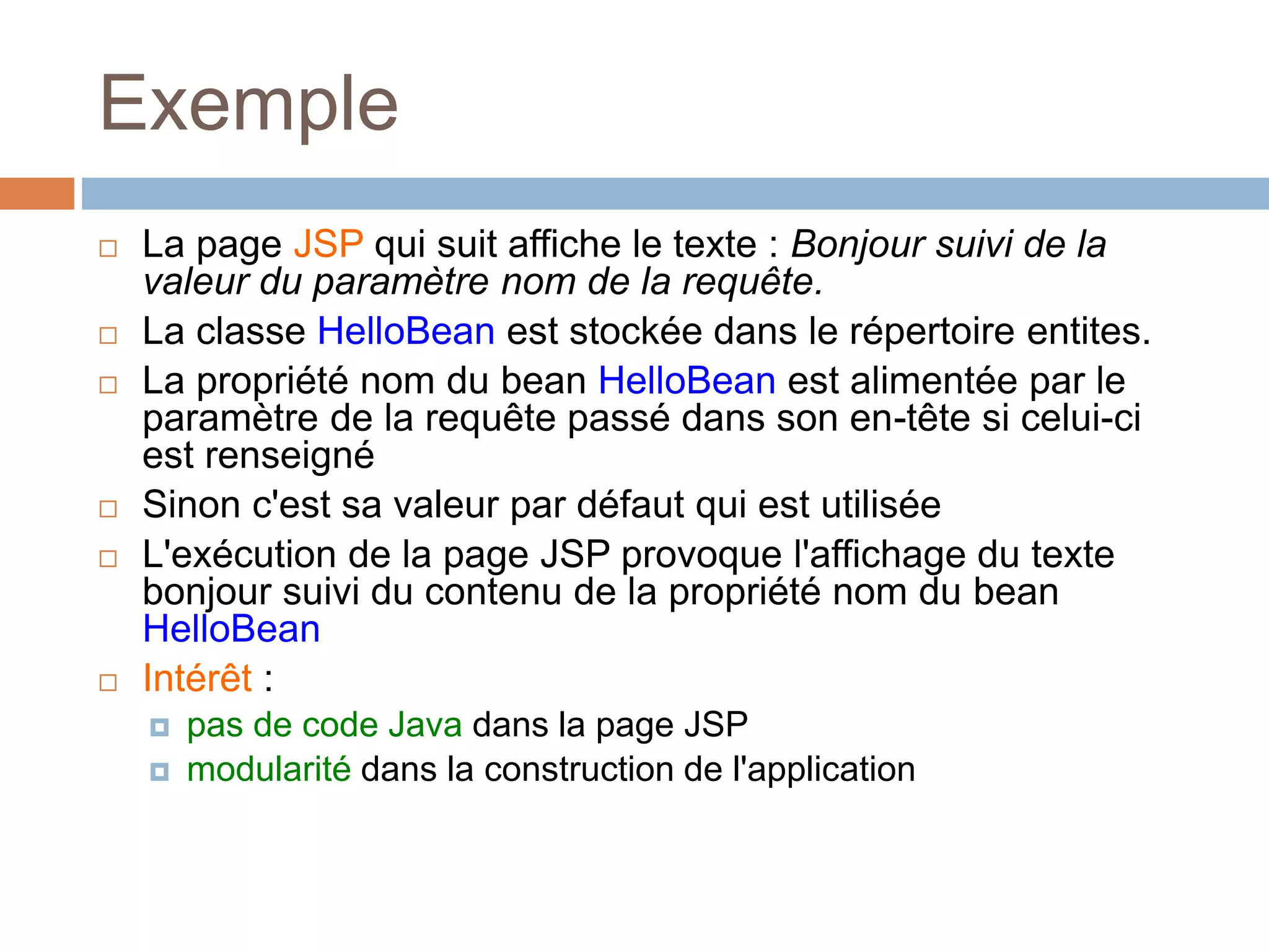 Exemple
 La page JSP qui suit affiche le texte : Bonjour suivi de la
valeur du paramètre nom de la requête.
 La classe HelloBean est stockée dans le répertoire entites.
 La propriété nom du bean HelloBean est alimentée par le
paramètre de la requête passé dans son en-tête si celui-ci
est renseigné
 Sinon c'est sa valeur par défaut qui est utilisée
 L'exécution de la page JSP provoque l'affichage du texte
bonjour suivi du contenu de la propriété nom du bean
HelloBean
 Intérêt :
 pas de code Java dans la page JSP
 modularité dans la construction de l'application
 