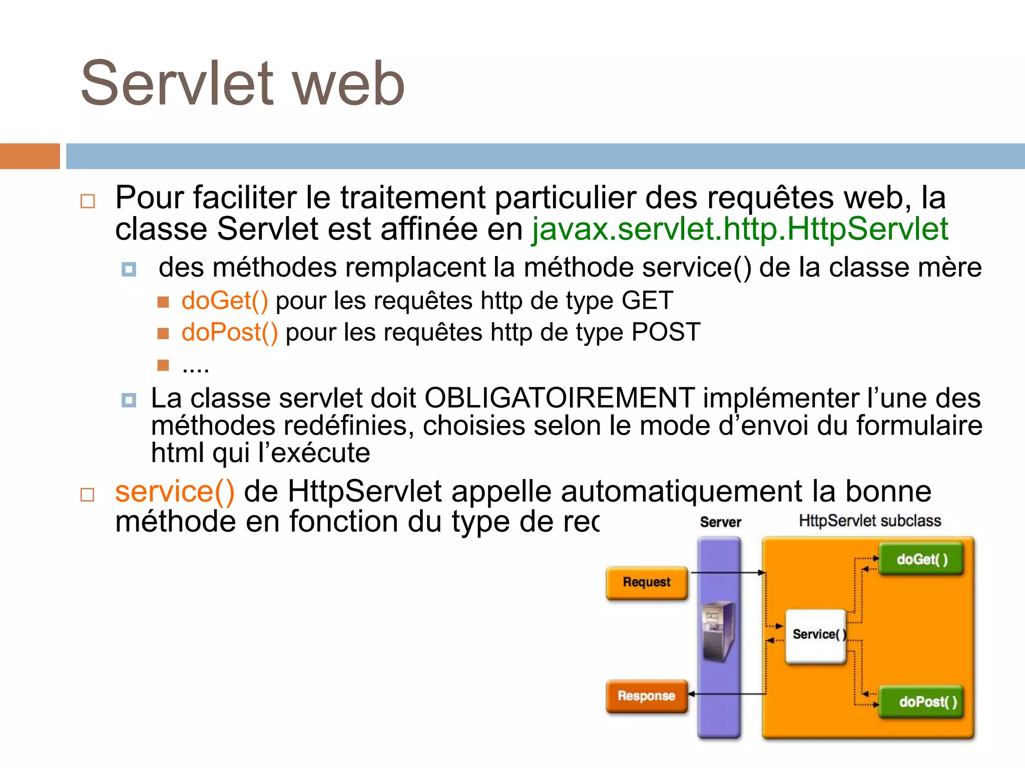 Servlet web
 Pour faciliter le traitement particulier des requêtes web, la
classe Servlet est affinée en javax.servlet.http.HttpServlet
 des méthodes remplacent la méthode service() de la classe mère
 doGet() pour les requêtes http de type GET
 doPost() pour les requêtes http de type POST
 ....
 La classe servlet doit OBLIGATOIREMENT implémenter l’une des
méthodes redéfinies, choisies selon le mode d’envoi du formulaire
html qui l’exécute
 service() de HttpServlet appelle automatiquement la bonne
méthode en fonction du type de requêtes http
 