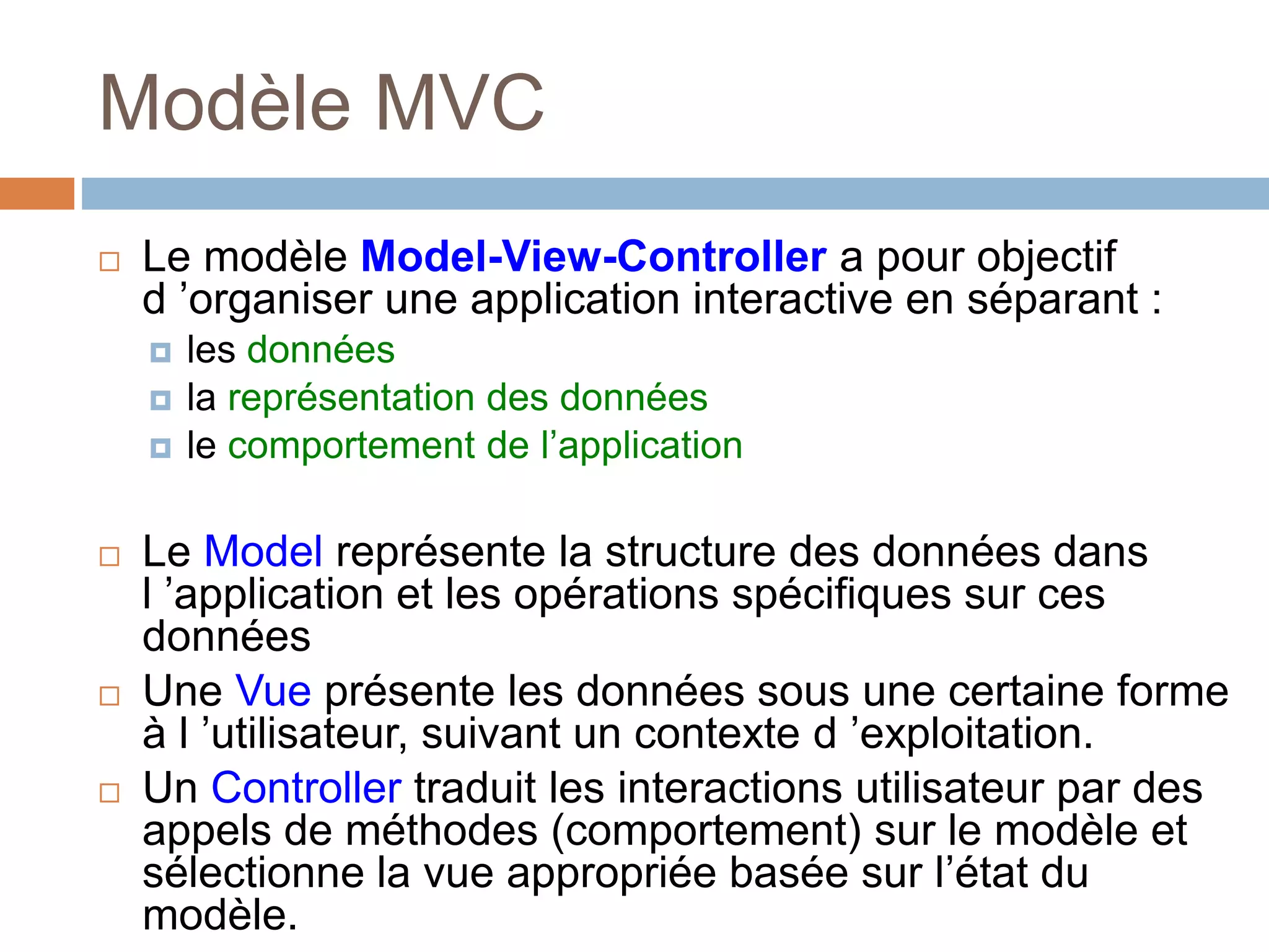 Modèle MVC
 Le modèle Model-View-Controller a pour objectif
d ’organiser une application interactive en séparant :
 les données
 la représentation des données
 le comportement de l’application
 Le Model représente la structure des données dans
l ’application et les opérations spécifiques sur ces
données
 Une Vue présente les données sous une certaine forme
à l ’utilisateur, suivant un contexte d ’exploitation.
 Un Controller traduit les interactions utilisateur par des
appels de méthodes (comportement) sur le modèle et
sélectionne la vue appropriée basée sur l’état du
modèle.
 