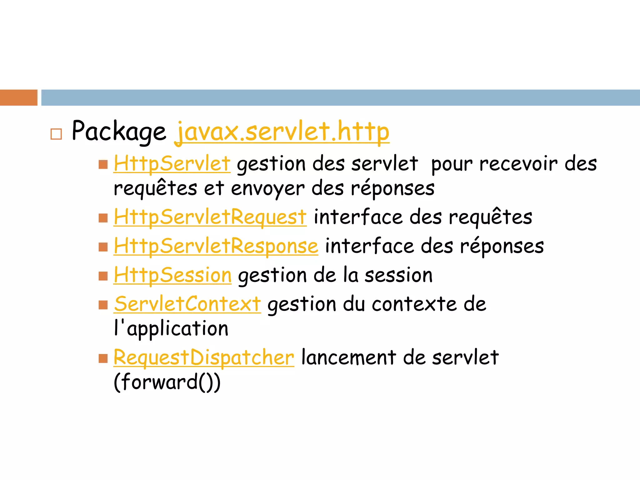  Package javax.servlet.http
 HttpServlet gestion des servlet pour recevoir des
requêtes et envoyer des réponses
 HttpServletRequest interface des requêtes
 HttpServletResponse interface des réponses
 HttpSession gestion de la session
 ServletContext gestion du contexte de
l'application
 RequestDispatcher lancement de servlet
(forward())
 