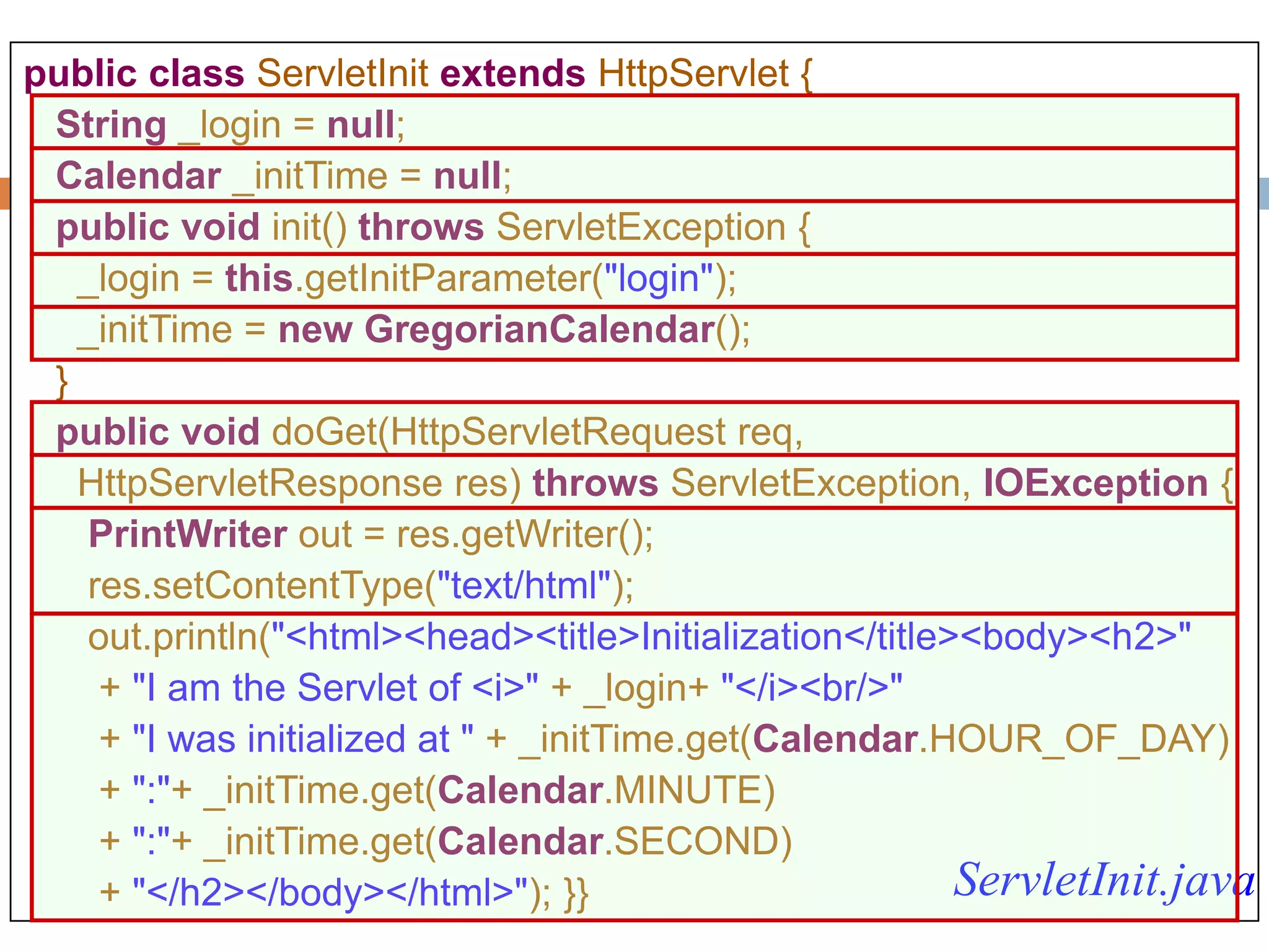 105
public class ServletInit extends HttpServlet {
String _login = null;
Calendar _initTime = null;
public void init() throws ServletException {
_login = this.getInitParameter("login");
_initTime = new GregorianCalendar();
}
public void doGet(HttpServletRequest req,
HttpServletResponse res) throws ServletException, IOException {
PrintWriter out = res.getWriter();
res.setContentType("text/html");
out.println("<html><head><title>Initialization</title><body><h2>"
+ "I am the Servlet of <i>" + _login+ "</i><br/>"
+ "I was initialized at " + _initTime.get(Calendar.HOUR_OF_DAY)
+ ":"+ _initTime.get(Calendar.MINUTE)
+ ":"+ _initTime.get(Calendar.SECOND)
+ "</h2></body></html>"); }} ServletInit.java
 