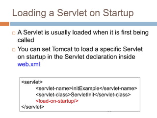 106
Loading a Servlet on Startup
 A Servlet is usually loaded when it is first being
called
 You can set Tomcat to load a specific Servlet
on startup in the Servlet declaration inside
web.xml
<servlet>
<servlet-name>InitExample</servlet-name>
<servlet-class>ServletInit</servlet-class>
<load-on-startup/>
</servlet>
 