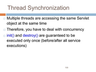 109
Thread Synchronization
 Multiple threads are accessing the same Servlet
object at the same time
 Therefore, you have to deal with concurrency
 init() and destroy() are guaranteed to be
executed only once (before/after all service
executions)
 