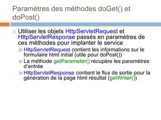 Paramètres des méthodes doGet() et
doPost()
 Utiliser les objets HttpServletRequest et
HttpServletResponse passés en paramètres de
ces méthodes pour implanter le service
 HttpServletRequest contient les informations sur le
formulaire html initial (utile pour doPost())
 La méthode getParameter() récupère les paramètres
d’entrée
 HttpServletResponse contient le flux de sortie pour la
génération de la page html résultat (getWriter())
 