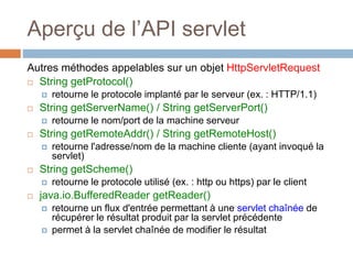 Aperçu de l’API servlet
Autres méthodes appelables sur un objet HttpServletRequest
 String getProtocol()
 retourne le protocole implanté par le serveur (ex. : HTTP/1.1)
 String getServerName() / String getServerPort()
 retourne le nom/port de la machine serveur
 String getRemoteAddr() / String getRemoteHost()
 retourne l'adresse/nom de la machine cliente (ayant invoqué la
servlet)
 String getScheme()
 retourne le protocole utilisé (ex. : http ou https) par le client
 java.io.BufferedReader getReader()
 retourne un flux d'entrée permettant à une servlet chaînée de
récupérer le résultat produit par la servlet précédente
 permet à la servlet chaînée de modifier le résultat
 