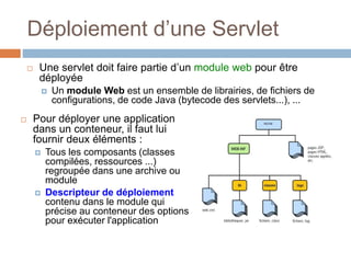 Déploiement d’une Servlet
 Pour déployer une application
dans un conteneur, il faut lui
fournir deux éléments :
 Tous les composants (classes
compilées, ressources ...)
regroupée dans une archive ou
module
 Descripteur de déploiement
contenu dans le module qui
précise au conteneur des options
pour exécuter l'application
 Une servlet doit faire partie d’un module web pour être
déployée
 Un module Web est un ensemble de librairies, de fichiers de
configurations, de code Java (bytecode des servlets...), ...
 