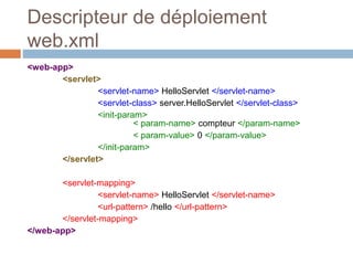 Descripteur de déploiement
web.xml
<web-app>
<servlet>
<servlet-name> HelloServlet </servlet-name>
<servlet-class> server.HelloServlet </servlet-class>
<init-param>
< param-name> compteur </param-name>
< param-value> 0 </param-value>
</init-param>
</servlet>
<servlet-mapping>
<servlet-name> HelloServlet </servlet-name>
<url-pattern> /hello </url-pattern>
</servlet-mapping>
</web-app>
 