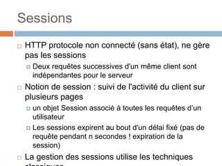 Sessions
 HTTP protocole non connecté (sans état), ne gère
pas les sessions
 Deux requêtes successives d'un même client sont
indépendantes pour le serveur
 Notion de session : suivi de l'activité du client sur
plusieurs pages
 un objet Session associé à toutes les requêtes d’un
utilisateur
 Les sessions expirent au bout d'un délai fixé (pas de
requête pendant n secondes ! expiration de la
session)
 La gestion des sessions utilise les techniques
 